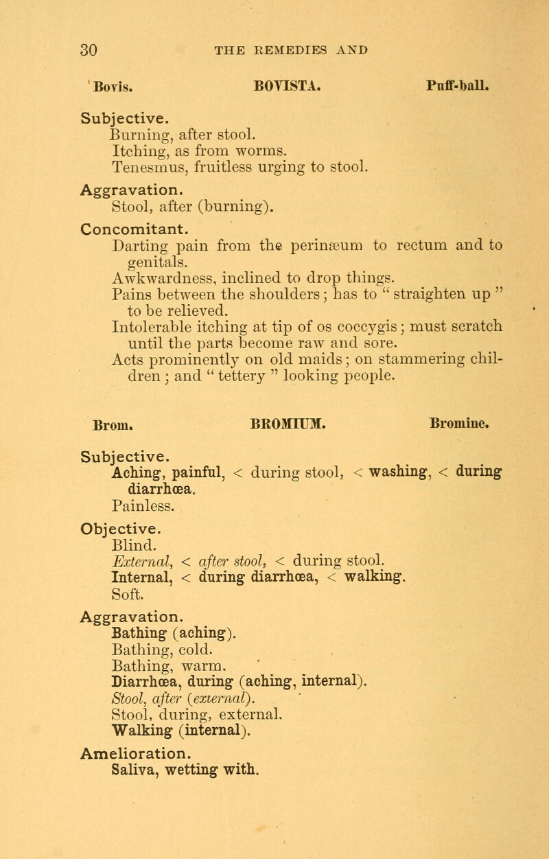 Boyis. BOTISTA. Puff-baU. Subjective. Burning, after stool. Itching, as from worms. Tenesmus, fruitless urging to stool. Aggravation. Stool, after (burning). Concomitant. Darting pain from the perinseum to rectum and to genitals. Awkwardness, inclined to drop things. Pains between the shoulders; has to  straighten up  to be relieved. Intolerable itching at tip of os coccygis; must scratch until the parts become raw and sore. Acts prominently on old maids; on stammering chil- dren ; and  tettery  looking people. Brorn. BROMIUM. Bromine. Subjective. Aching, painful, < during stool, < washing, < during diarrhoea. Painless. Objective. Blind. External, < after stool, < during stool. Internal, < during diarrhoea, < walking. Soft. Aggravation. Bathing (aching). Bathing, cold. Bathing, warm. Diarrhoea, during (aching, internal). Stool, after {external). Stool, during, external. Walking (internal). Amelioration. Saliva, wetting with.