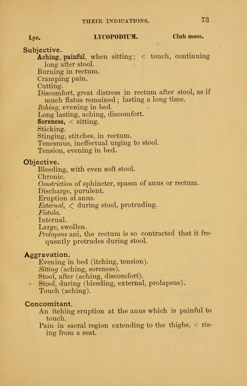 Lye. LYCOPODIUM. Club moss. Subjective. AcMng, painful, when sitting; < touch, continuing long after stool. Burning in rectum. Cramping pain. Cutting. Discomfort, great distress in rectum after stool, as if much flatus remained; lasting a long time. Itching^ evening in bed. . Long lasting, aching, discomfort. Soreness, < sitting. Sticking. Stinging, stitches, in rectum. Tenesmus, ineffectual urging to stool. Tension, evening in bed. Objective. Bleeding, with even soft stool. Chronic. Constriction of sphincter, spasm of anus or rectum. Discharge, purulent. Eruption at anus. External, < during stool, protruding. Fistula. Internal. Large, swollen. Prolapsus ani, the rectum is so contracted that it fre- quently protrudes during stool. Aggravation. Evening in bed (itching, tension). Sitting (aching, soreness). Stool, after (aching, discomfort). Stool, during (bleeding, external, prolapsus). Touch (aching). Concomitant. An itching eruption at the anus which is painful to touch. Pain in sacral region extending to the thighs, < ris- ing from a seat.