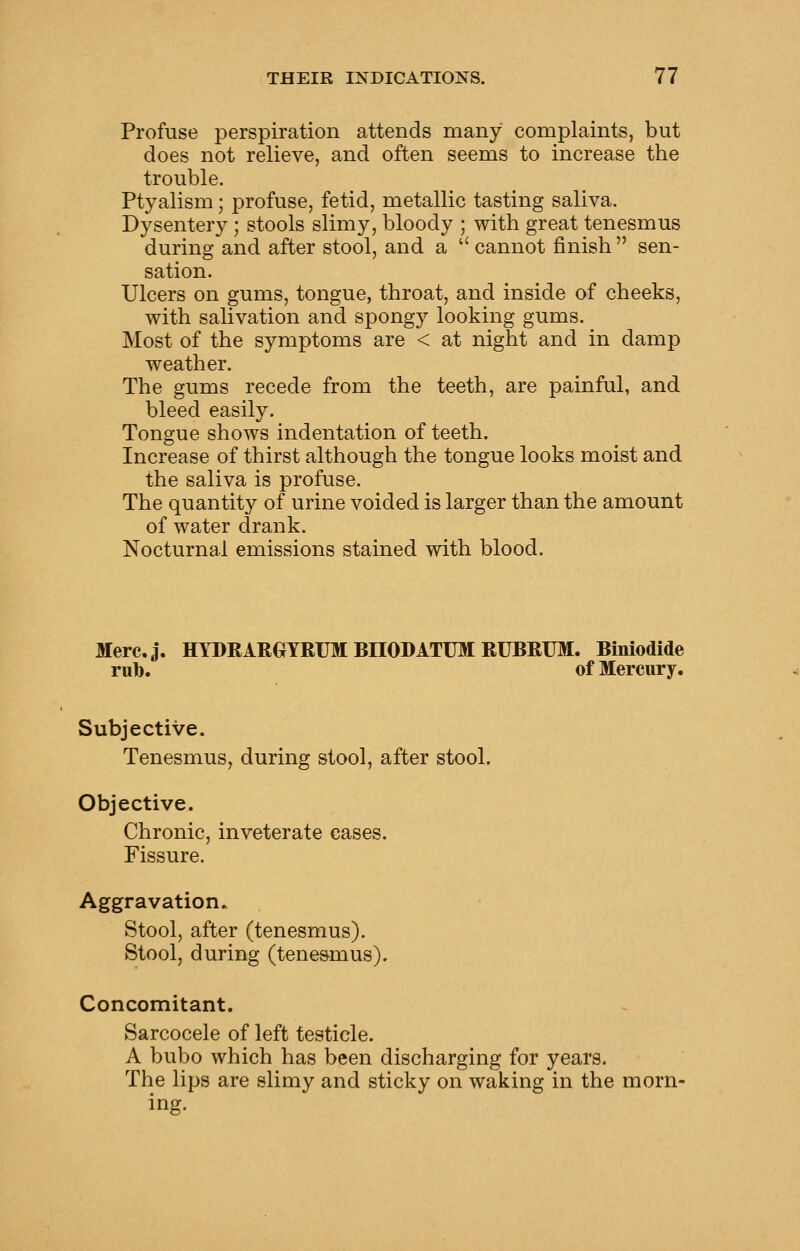 Profuse perspiration attends many complaints, but does not relieve, and often seems to increase the trouble. Ptyalism; profuse, fetid, metallic tasting saliva. Dysentery ; stools slimy, bloody ; with great tenesmus during and after stool, and a  cannot finish  sen- sation. Ulcers on gums, tongue, throat, and inside of cheeks, with salivation and spongy looking gums. Most of the symptoms are < at night and in damp weather. The gums recede from the teeth, are painful, and bleed easily. Tongue shows indentation of teeth. Increase of thirst although the tongue looks moist and the saliva is profuse. The quantity of urine voided is larger than the amount of water drank. Nocturnal emissions stained with blood. Merc.j. HYDRARGYRUM BnODATUM RUBRUM. Biniodide rill). of Mercury. Subjective. Tenesmus, during stool, after stool. Objective. Chronic, inveterate cases. Fissure. Aggravation. Stool, after (tenesmus). Stool, during (tene&mus). Concomitant. Sarcocele of left testicle. A bubo which has been discharging for years. The lips are slimy and sticky on waking in the morn- ing.