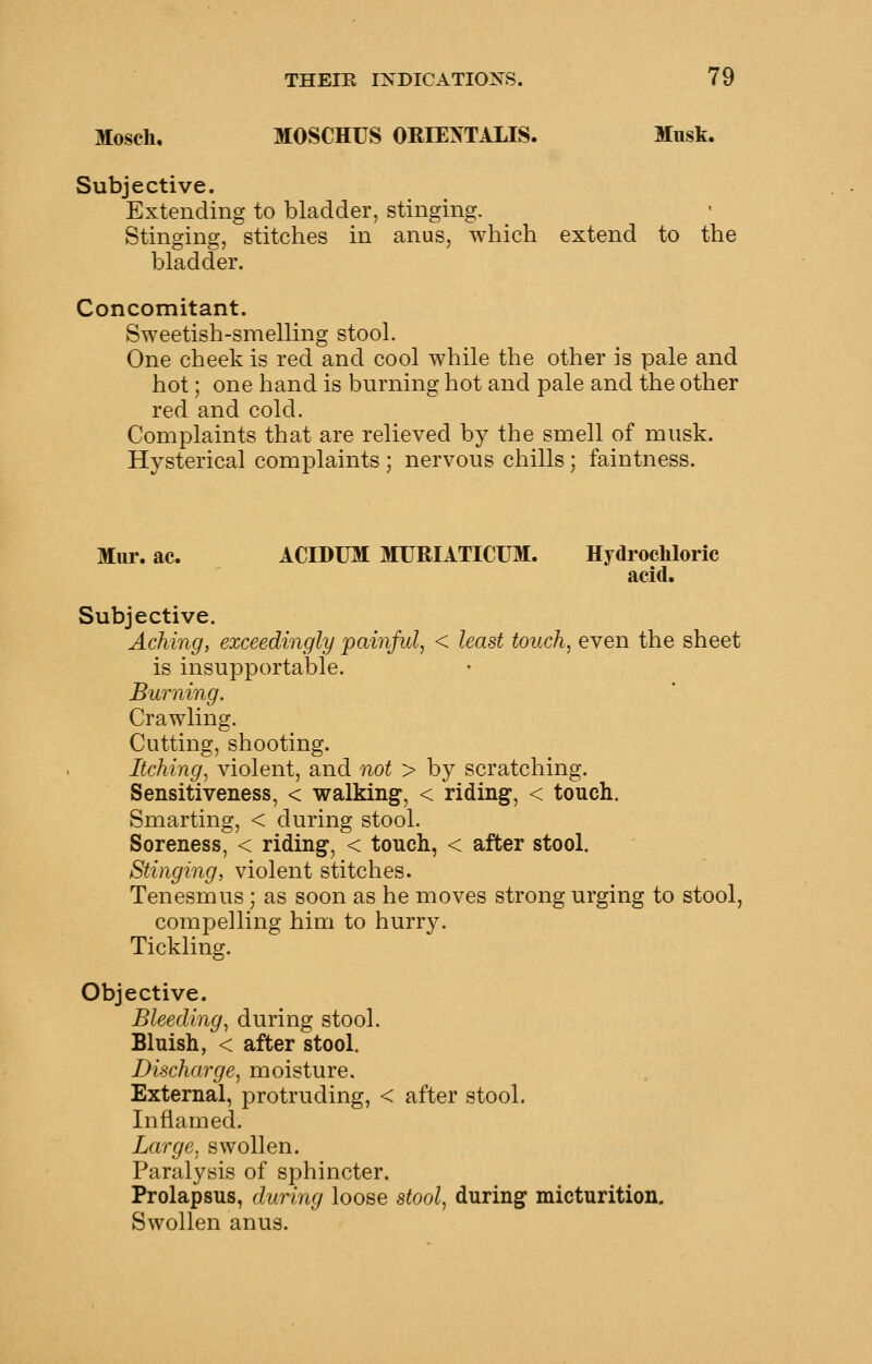 Mosch, MOSCHUS ORIEXTALIS. Musk. Subjective. Extending to bladder, stinging. Stinging, stitches in anus, which extend to the bladder. Concomitant. Sweetish-smelling stool. One cheek is red and cool while the other is pale and hot; one hand is burning hot and pale and the other red and cold. Complaints that are relieved by the smell of musk. Hysterical complaints ; nervous chills; faintness. Mur. ac. ACIDUM MURIATICUM. Hydrochloric acid. Subjective. Aching, exceedingly paiiiful, < least touch, even the sheet is insupportable. Burning. Crawling. Cutting, shooting. Itching, violent, and not > by scratching. Sensitiveness, < walking, < riding, < toucli. Smarting, < during stool. Soreness, < riding, < touch, < after stool. Stinging, violent stitches. Tenesmus; as soon as he moves strong urging to stool, compelling him to hurry. Tickling. Objective. Bleeding, during stool. Bluish, < after stool. Discharge, moisture. External, protruding, < after stool. Inflamed. Large, swollen. Paralysis of sphincter. Prolapsus, during loose stool, during micturition. Swollen anus.