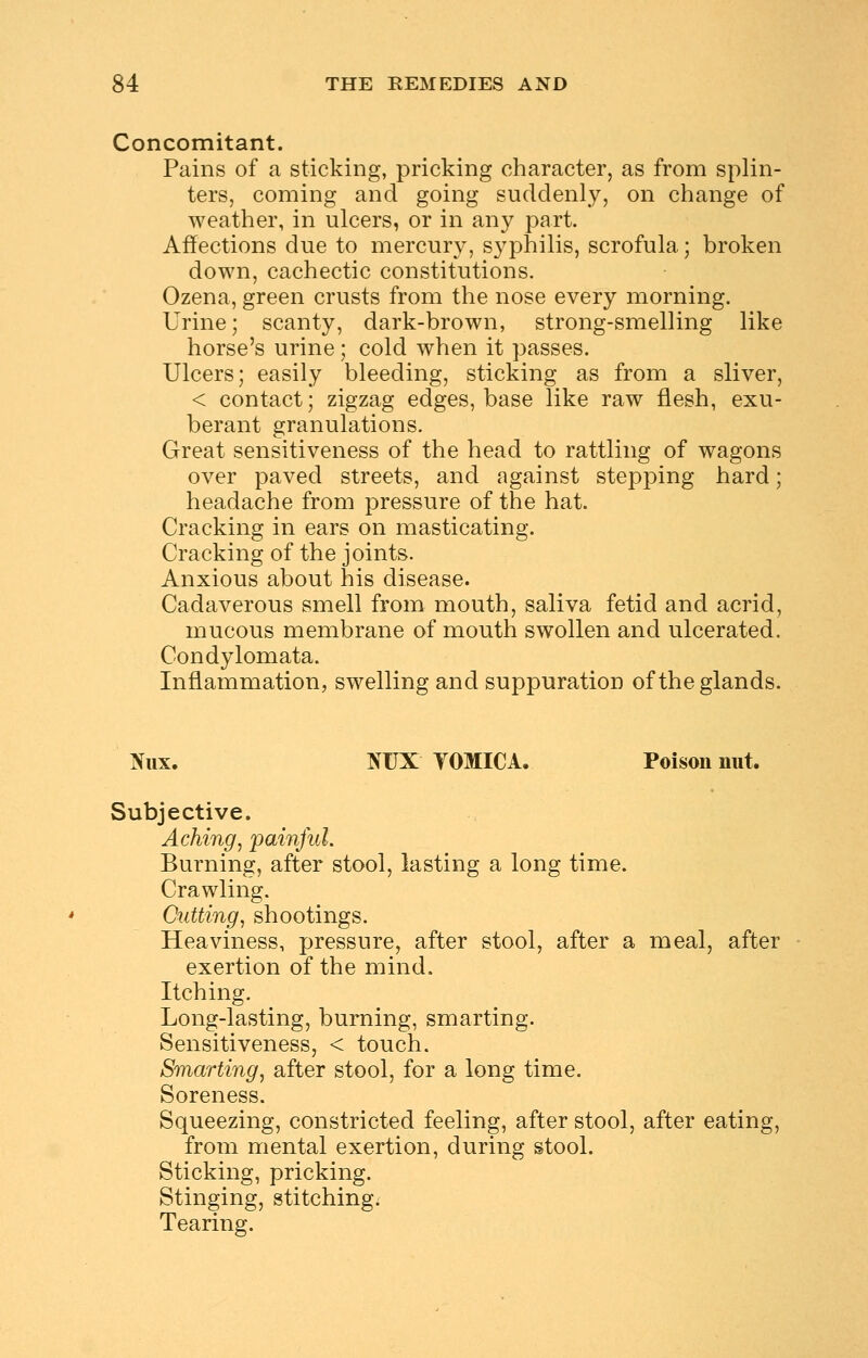 Concomitant. Pains of a sticking, pricking character, as from splin- ters, coming and going suddenly, on change of weather, in ulcers, or in any part. Affections due to mercury, syphilis, scrofula; broken down, cachectic constitutions. Ozena, green crusts from the nose every morning. Urine; scanty, dark-brown, strong-smelling like horse's urine; cold when it passes. Ulcers; easily bleeding, sticking as from a sliver, < contact; zigzag edges, base like raw flesh, exu- berant granulations. Great sensitiveness of the head to rattling of wagons over paved streets, and against stepping hard; headache from pressure of the hat. Cracking in ears on masticating. Cracking of the joints. Anxious about his disease. Cadaverous smell from mouth, saliva fetid and acrid, mucous membrane of mouth swollen and ulcerated. Condylomata. Inflammation, swelling and suppuration of the glands. Niix. NUX yOMICA. Poison nut. Subjective. Aching, painful. Burning, after stool, lasting a long time. Crawling. Cutting, shootings. Heaviness, pressure, after stool, after a meal, after exertion of the mind. Itching. Long-lasting, burning, smarting. Sensitiveness, < touch. Smarting, after stool, for a long time. Soreness. Squeezing, constricted feeling, after stool, after eating, from mental exertion, during stool. Sticking, pricking. Stinging, stitching. Tearing.