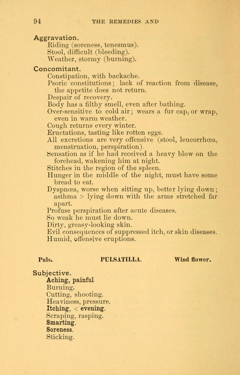 Aggravation. Riding (soreness, tenesmus). Stool, difficult (bleeding). Weather, stormy (burning). Concomitant. Constipation, with backache. Psoric constitutions; lack of reaction from disease, the appetite does not return. Despair of recovery. Body has a filthy smell, even after bathing. Over-sensitive to cold air; wears a fur cap, or wrap, even in warm weather. Cough returns every winter. Eructations, tasting like rotten eggs. All excretions are very offensive (stool, leucorrhoea, menstruation, perspiration). Sensation as if he had received a heavy blow on the forehead, wakening him at night. Stitches in the region of the spleen. Hunger in the middle of the night, must have some bread to eat. Dyspnoea, worse when sitting up, better lying down; asthma > lying down with the arms stretched far apart. Profuse perspiration after acute diseases. So weak he must lie down. Dirty, greasy-looking skin. Evil consequences of suppressed itch, or skin diseases. Humid, offensive eruptions. Puis, PULSATILLA. Wind flower. Subjective. Aching, painful Burning. Cutting, shooting. Heaviness, pressure. Itching, < evening. Scraping, rasping. Smarting. Soreness. Sticking.