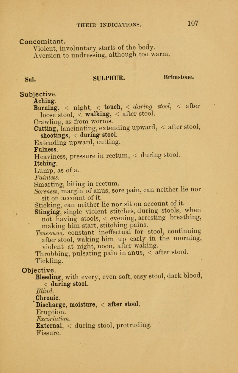 Concomitant. Violent, involuntary starts of the body. Aversion to undressing, although too warm. Sul. SULPHUR. Brimstone. Subjective. Aching. Burning, < night, < tonch, < during stool, < after loose stool, < walking, < after stool. Crawling, as from worms. Cutting, lancinating, extending upward, < after stool, shootings, < during stool. Extending upward, cutting. Fuhiess. Heaviness, pressure in rectum, < during stool. Itching. Lump, as of a. Painless. Smarting, biting in rectum. Soreness, margin of anus, sore pain, can neither he nor sit on account of it. Sticking, can neither lie nor sit on account of it. Stinging, single violent stitches, during stools, when not having stools, < evening, arresting breathing, making him start, stitching pains. Tenesmus, constant ineffectual for stool, contmumg after stool, waking him up early in the mornmg, violent at night, noon, after waking. Throbbing, pulsating pain in anus, < after stool. Tickling. Objective. Bleeding, with every, even soft, easy stool, dark blood, < during stool. Blind. ^Chronic. 'Discharge, moisture, < after stool. Eruption. Excoriation. External, < during stool, protruding. Fissure.