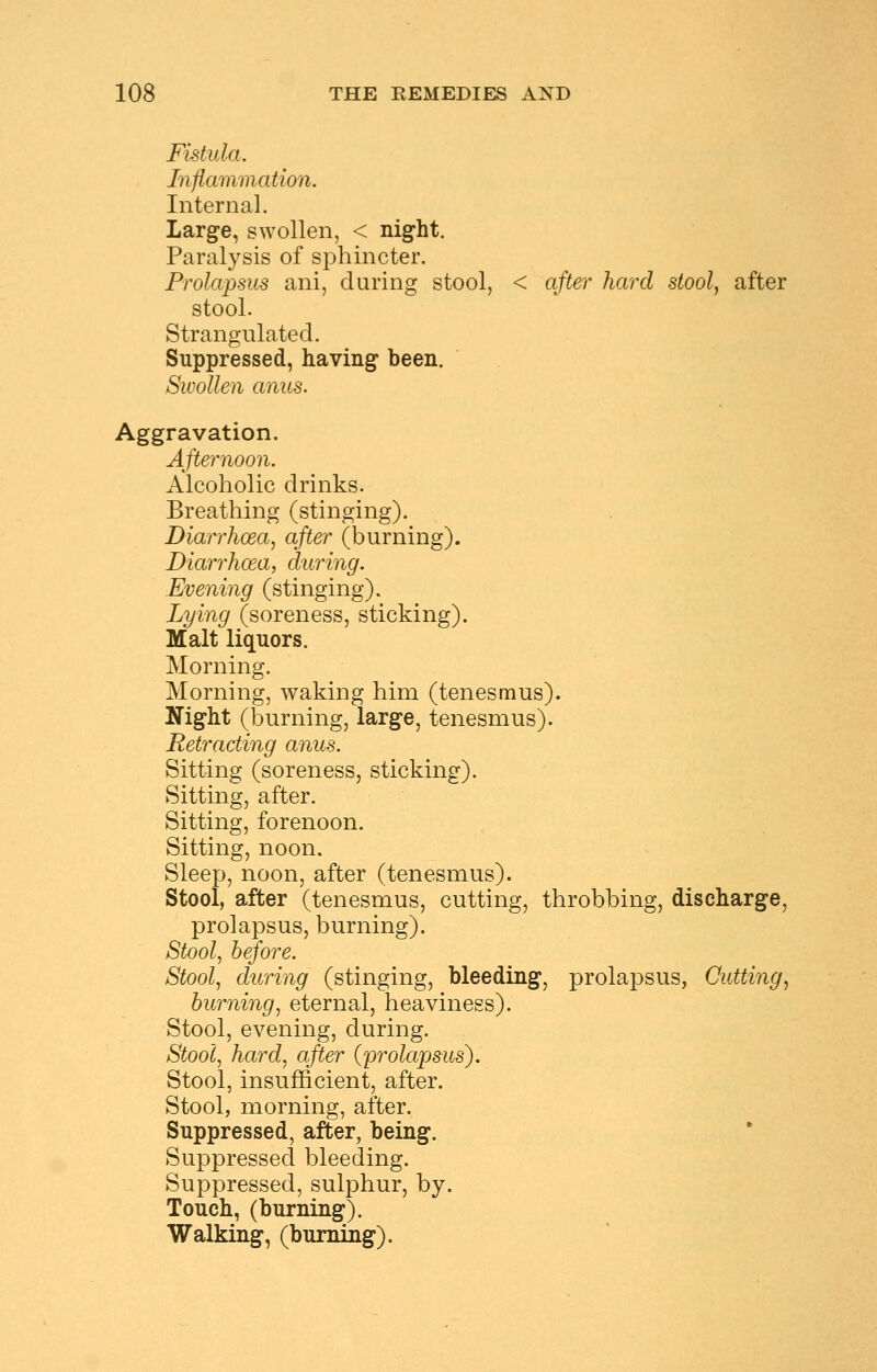 Fistula. Inflammation. Internal. Large, swollen, < night. Paralysis of sphincter. Prolapsus ani, during stool, < after hard stool, after stool. Strangulated. Suppressed, having been. Swollen anus. Aggravation. Afternoon. Alcoholic drinks. Breathing (stinging). Diarrhoea, after (burning). Diarrhoea, during. Evening (stinging). Lying (soreness, sticking). Malt liquors. Morning. Morning, waking him (tenesmus). Night (burning, large, tenesmus). Retracting anus. Sitting (soreness, sticking). Sitting, after. Sitting, forenoon. Sitting, noon. Sleep, noon, after (tenesmus). Stool, after (tenesmus, cutting, throbbing, discharge, prolapsus, burning). Stool, before. Stool, during (stinging, bleeding, prolapsus, Cutting, burning, eternal, heaviness). Stool, evening, during. Stool, hard, after (prolapsus). Stool, insufficient, after. Stool, morning, after. Suppressed, after, being. Suppressed bleeding. Suppressed, sulphur, by. Touch, (burning). Walking, (burning).