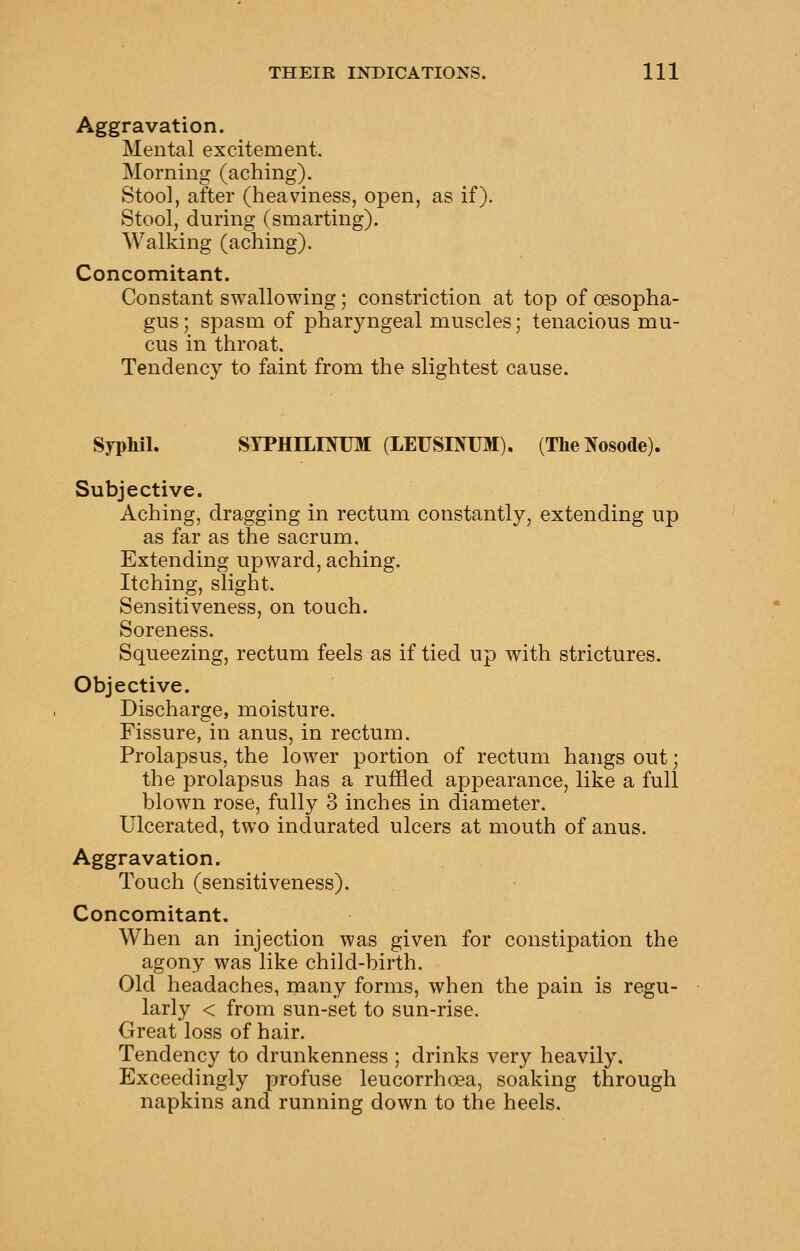 Aggravation. Mental excitement. Morning (aching). Stool, after (heaviness, open, as if). Stool, during (smarting). Walking (aching). Concomitant. Constant swallowing; constriction at top of oesopha- gus; spasm of pharyngeal muscles; tenacious mu- cus in throat. Tendency to faint from the slightest cause. Syphil. SYPHILIMJM (LEUSINUM). (TheNosode). Subjective. Aching, dragging in rectum constantly, extending up as far as the sacrum. Extending upward, aching. Itching, slight. Sensitiveness, on touch. Soreness. Squeezing, rectum feels as if tied up with strictures. Objective. Discharge, moisture. Fissure, in anus, in rectum. Prolapsus, the lower portion of rectum hangs out; the prolapsus has a ruffled appearance, like a full blown rose, fully 3 inches in diameter. Ulcerated, two indurated ulcers at mouth of anus. Aggravation. Touch (sensitiveness). Concomitant, When an injection was given for constipation the agony was like child-birth. Old headaches, many forms, when the pain is regu- larly < from sun-set to sun-rise. Great loss of hair. Tendency to drunkenness ; drinks very heavily. Exceedingly profuse leucorrhoea, soaking through napkins and running down to the heels.