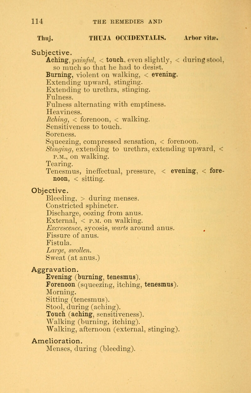 Thiij, THUJA OCCIDENTALIS. Arbor vitae. Subjective. Aching^ painful, < touch, even slightly. < during stool, so much so that he had to desist. Burning, violent on walking, < evening. Extending upward, stinging. Extending to urethra, stinging. Fulness. Fulness alternating with emptiness. Heaviness. Itching, < forenoon, < walking. Sensitiveness to touch. Soreness. Squeezing, compressed sensation, < forenoon. Stinging, extending to urethra, extending upward, < P.M., on walking. Tearing. Tenesmus, ineffectual, pressure, < evening, < fore- noon, < sitting. Objective. Bleeding, > during menses. Constricted sphincter. Discharge, oozing from anus. External, < p.m. on walking. Excrescence, sycosis, loarts around anus. Fissure of anus. Fistula. Large, sivollen. Sweat (at anus.) Aggravation. Evening (burning, tenesmus). Forenoon (squeezing, itching, tenesmus). Morning. Sitting (tenesmus). Stool, during (aching). Touch (aching, sensitiveness). Walking (burning, itching). Walking, afternoon (external, stinging). Amelioration. Menses, during (bleeding). .