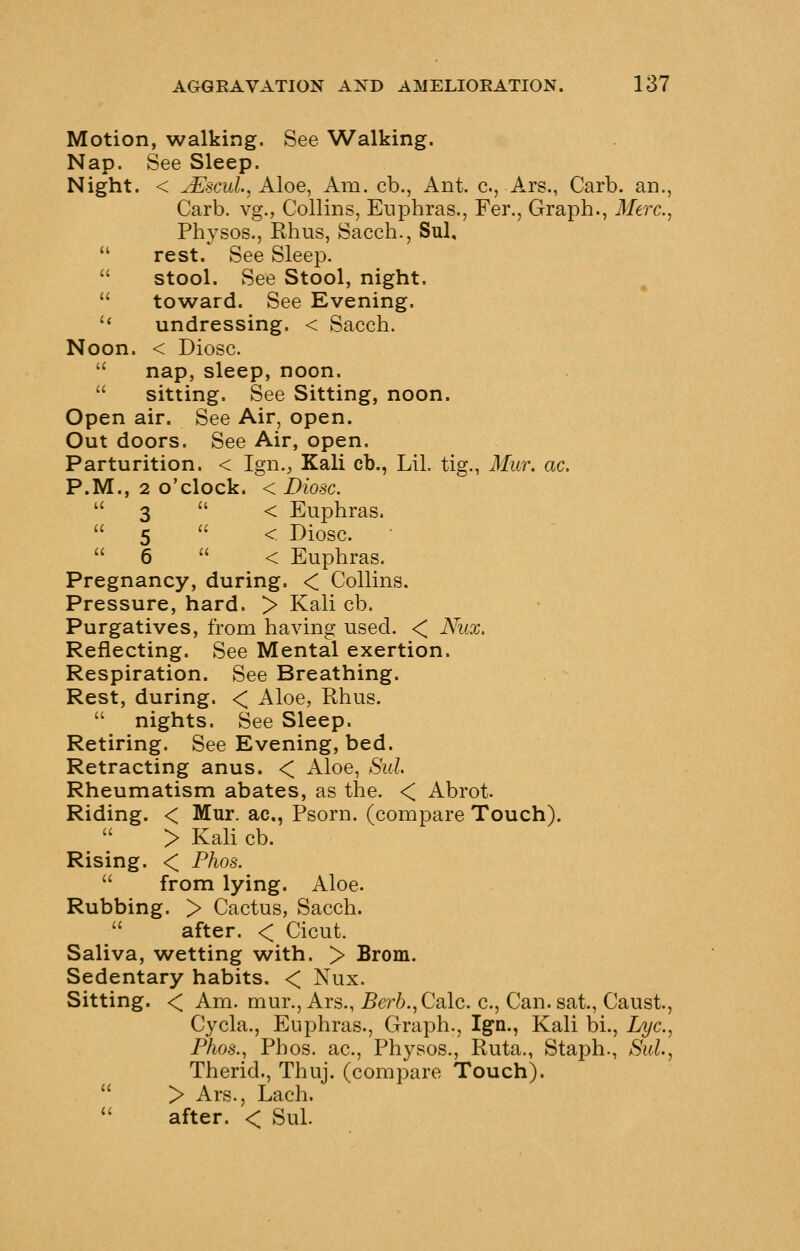 Motion, walking. See Walking. Nap. See Sleep. Night. < jEscuI, Aloe, Am. cb., Ant. c, Ars., Carb. an., Carb. vg., Collins, Eiiphras., Fer., Graph., 3Ierc., Physos., Rhus, Sacch., Sul,  rest. See Sleep.  stool. See Stool, night.  towsLid. See Evening. '' undressing. < Sacch. Noon. < Diosc.  nap, sleep, noon.  sitting. See Sitting, noon. Open air. See Air, open. Out doors. See Air, open. Parturition. < Ign.^ Kali cb., Lil. tig., Mur. ac. P.M., 2 o'clock. < Diosc.  3  < Euphras.  5  < Diosc.  6  < Euphras. Pregnancy, during. < Collins. Pressure, hard. > Kali cb. Purgatives, from having used. < Nicx, Reflecting. See Mental exertion. Respiration. See Breathing. Rest, during. < Aloe, Rhus.  nights. See Sleep. Retiring. See Evening, bed. Retracting anus. < Aloe, Sul Rheumatism abates, as the. < Abrot. Riding. < Mur. ac, Psorn. (compare Touch). > Kali cb. Rising. < Phos.  from lying. Aloe. Rubbing. > Cactus, Sacch.  after. < Cicut. Saliva, wetting with. > Brom. Sedentary habits. < Nux. Sitting. < Am. mur., Ars., Berb.^Calc. c, Can. sat., Caust, Cycla., Euphras., Graph., Ign., Kali bi., Lye, Phos., Phos. ac, Physos., Ruta., Staph., Sul, Therid., Thuj. (compare Touch).  > Ars., Lach. '' after. < Sul.