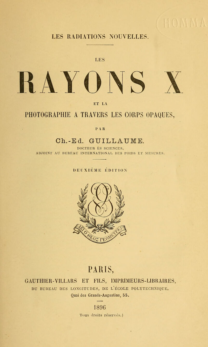 LES RADIATIONS NOUVELLES. LES RAYONS X PHOTOGRAPHIE A TRAVERS LES CORPS OPAQUES, Oh.-Ed. GUILLAUME. DOCTEUR ES SCIENCES, ADJOINT AU BUREAU INTERNATIONAL DES POIDS ET MESURES. DEUXIEME EDITION PARIS, GAUIHIER-VILLARS ET FILS, LMPRLMEURS-LIBRAIRES, DU BUREAU DES LONGITUDES, DE l'ÉCOLE POLYTECHNIQUE, Quai des Grands-Augustins, 55. 1896 Tous droits réserves.)