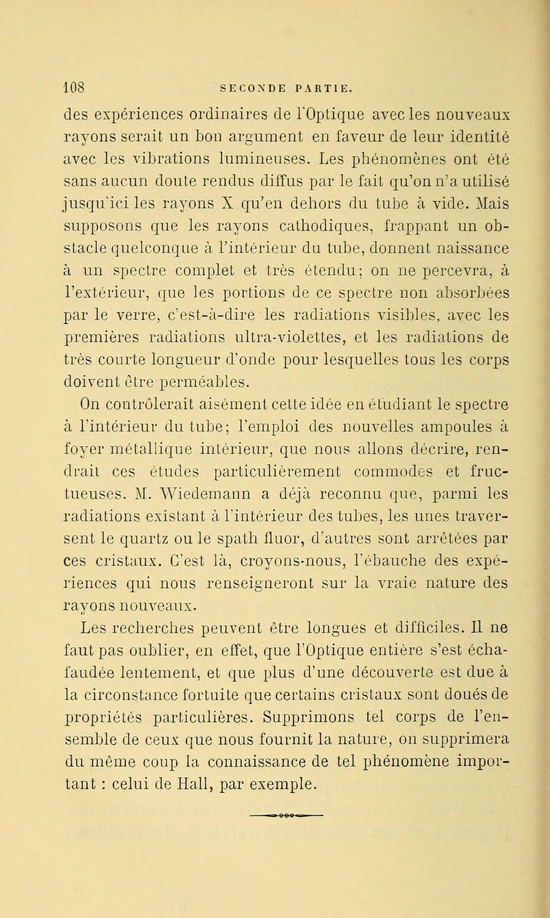 des expériences ordinaires de l'Optique avec les nouveaux rayons serait un bon argument en faveur de leur identité avec les vibrations lumineuses. Les phénomènes ont été sans aucun doute rendus diffus par le fait qu'on n'a utilisé jusqu'ici les rayons X qu'en dehors du tube à vide. Mais supposons que les rayons cathodiques, frappant un ob- stacle quelconque à l'intérieur du tube, donnent naissance à un spectre complet et très étendu; on ne percevra, à l'extérieur, que les portions de ce spectre non absorbées par le verre, c'est-à-dire les radiations visibles, avec les premières radiations ultra-violettes, et les radiations de très courte longueur d'onde pour lesquelles tous les corps doivent être perméables. On contrôlerait aisément cette idée en étudiant le spectre à l'intérieur du tube; l'emploi des nouvelles ampoules à foyer métallique intérieur, que nous allons décrire, ren- drait ces études particulièrement commodes et fruc- tueuses. M. Wiedemann a déjà reconnu que, parmi les radiations existant à l'intérieur des tubes, les unes traver- sent le quartz ou le spath fluor, d'autres sont arrêtées par ces cristaux. C'est là, croyons-nous, l'ébauche des expé- riences qui nous renseigneront sur la vraie nature des rayons nouveaux. Les recherches peuvent être longues et difficiles. Il ne faut pas oublier, en effet, que l'Optique entière s'est écha- faudée lentement, et que i^lus d'une découverte est due à la circonstance fortuite que certains cristaux sont doués de propriétés particulières. Supprimons tel corps de l'en- semble de ceux que nous fournit la nature, on supprimera du même coup la connaissance de tel phénomène impor- tant : celui de Hall, par exemple.