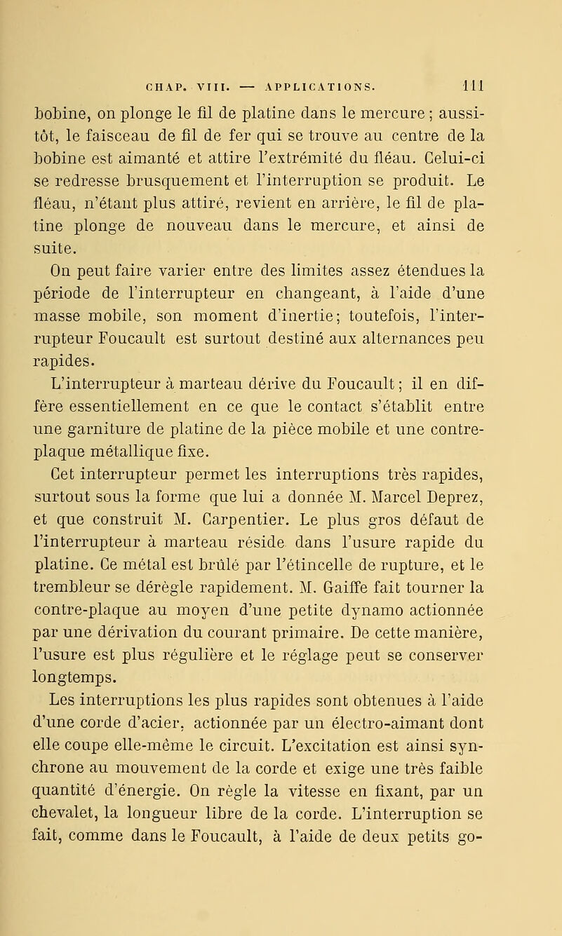 bobine, on plonge le fil de platine dans le mercure ; aussi- tôt, le faisceau de fil de fer qui se trouve au centre de la bobine est aimanté et attire l'extrémité du fléau. Celui-ci se redresse brusquement et l'interruption se produit. Le fléau, n'étant plus attiré, revient en arrière, le fil de pla- tine plonge de nouveau dans le mercure, et ainsi de suite. On peut faire varier entre des limites assez étendues la période de l'interrupteur en changeant, à l'aide d'une masse mobile, son moment d'inertie; toutefois, l'inter- rupteur Foucault est surtout destiné aux alternances peu rapides. L'interrupteur à marteau dérive du Foucault ; il en dif- fère essentiellement en ce que le contact s'établit entre une garniture de platine de la pièce mobile et une contre- plaque métallique fixe. Cet interrupteur permet les interruptions très rapides, surtout sous la forme que lui a donnée M. Marcel Deprez, et que construit M. Carpentier. Le plus gros défaut de l'interrupteur à marteau réside dans l'usure rapide du platine. Ce métal est brûlé par l'étincelle de rupture, et le trembleur se dérègle rapidement. M. Gaiffe fait tourner la contre-plaque au moyen d'une petite dynamo actionnée par une dérivation du courant primaire. De cette manière, l'usure est plus régulière et le réglage peut se conserver longtemps. Les interruptions les plus rapides sont obtenues à l'aide d'une corde d'acier, actionnée par un électro-aimant dont elle coupe elle-même le circuit. L'excitation est ainsi syn- chrone au mouvement de la corde et exige une très faible quantité d'énergie. On règle la vitesse en fixant, par un chevalet, la longueur libre de la corde. L'interruption se fait, comme dans le Foucault, à l'aide de deux petits go-