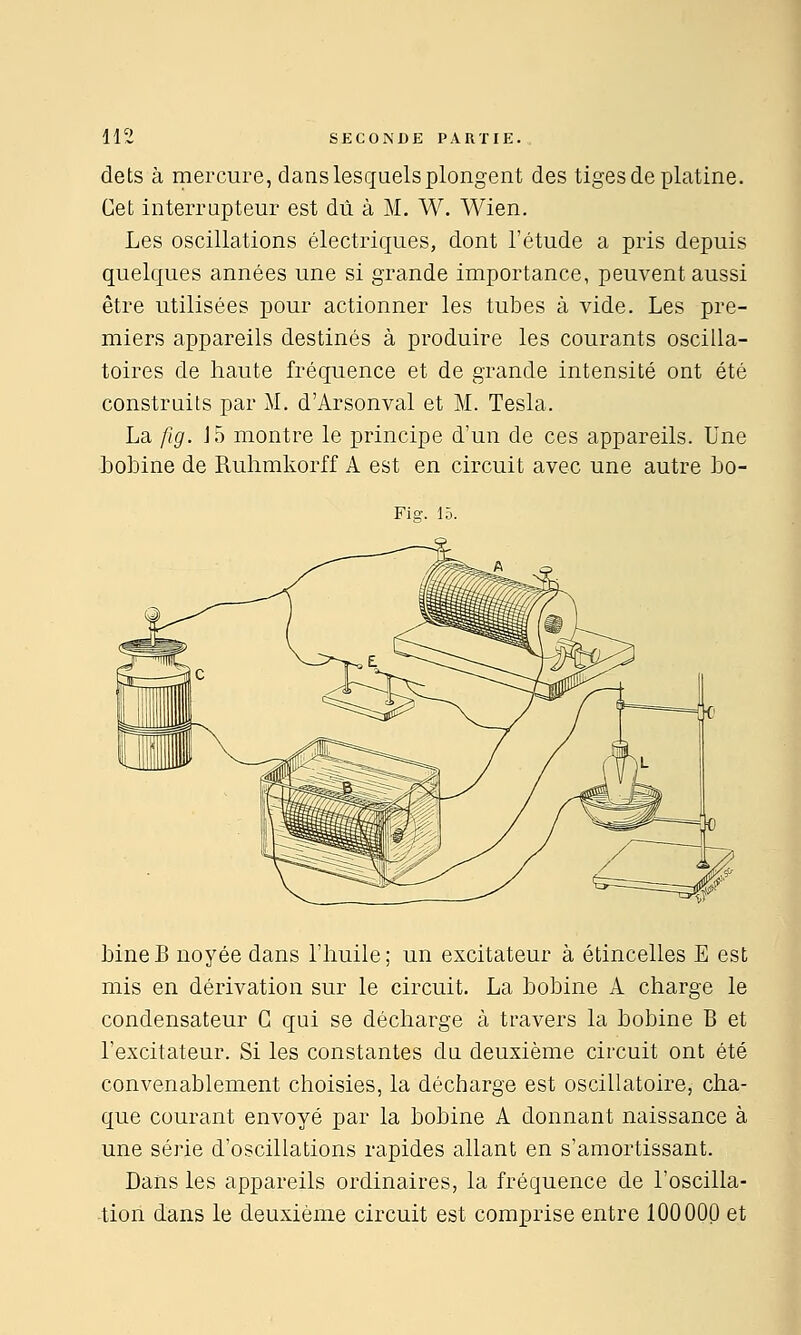 dets à mercure, dans lesquels plongent des tiges de xjlatine. Cet interrapteur est dû à M. W. Wien. Les oscillations électriques, dont l'étude a pris depuis quelques années une si grande importance, peuvent aussi être utilisées pour actionner les tubes à vide. Les pre- miers appareils destinés à produire les courants oscilla- toires de haute fréquence et de grande intensité ont été construits par M. d'Arsonval et M. Tesla. La fig. J5 montre le principe d'un de ces appareils. Une bobine de Ruhmkorff A est en circuit avec une autre bo- Fiff. 15. bineB noyée dans l'huile; un excitateur à étincelles E est mis en dérivation sur le circuit. La bobine A charge le condensateur G qui se décharge à travers la bobine B et l'excitateur. Si les constantes du deuxième circuit ont été convenablement choisies, la décharge est oscillatoire, cha- que courant envoyé par la bobine A donnant naissance à une série d'oscillations rapides allant en s'amortissant. Dans les appareils ordinaires, la fréquence de l'oscilla- -tion dans le deuxième circuit est comprise entre 100000 et