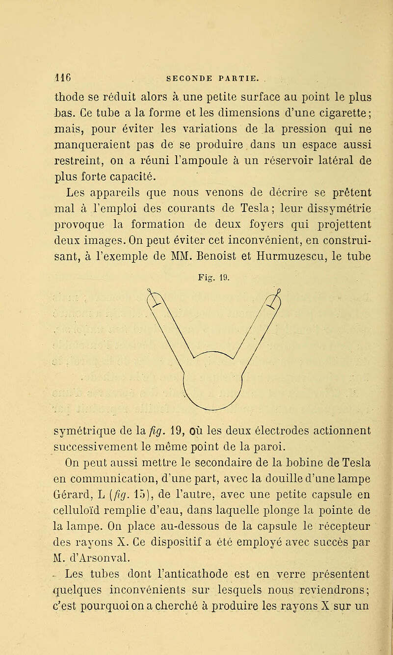 thode se réduit alors à une petite surface au point le plus i)as. Ce tube a la forme et les dimensions d'une cigarette ; mais, pour éviter les variations de la pression qui ne manqueraient pas de se produire dans un espace aussi restreint, on a réuni l'ampoule à un réservoir latéral de plus forte capacité. Les appareils que nous venons de décrire se prêtent mal à l'emploi des courants de Tesla ; leur dissymétrie provoque la formation de deux foyers qui projettent deux images. On peut éviter cet inconvénient, en construi- sant, à l'exemple de MM. Benoist et Hurmuzescu, le tube Fis. 19. symétrique de la fig. 19, Où les deux électrodes actionnent successivement le même point de la paroi. On peut aussi mettre le secondaire de la bobine de Tesla en communication, d'une part, avec la douille d'une lampe Gérard, L [fig. 15), de l'autre, avec une petite capsule en celluloïd remplie d'eau, dans laquelle plonge la pointe de la lampe. On place au-dessous de la capsule le récepteur des rayons X. Ce dispositif a été employé avec succès par M. d'Arsonval. = Les tubes dont l'anticathode est en verre présentent quelques inconvénients sur lesquels nous reviendrons; c'est pourquoi on a cherché à produire les rayons X sur un