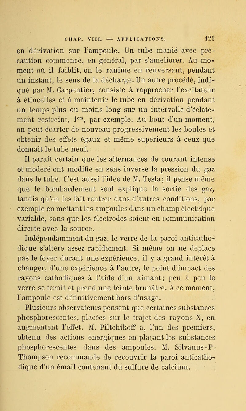 en dérivation sur l'ampoule. Un tube manié avec pré- caution commence, en général, par s'améliorer. Au mo- ment où il faiblit, on le ranime en renversant, pendant un instant, le sens de la décharge. Un autre procédé, indi- qué par M. Garpentier, consiste à rapprocher l'excitateur à étincelles et à maintenir le tube en dérivation pendant un temps plus ou moins long sur un intervalle d'éclate- ment restreint, l^, par exemple. Au bout d'un moment, on peut écarter de nouveau progressivement les boules et obtenir des effets égaux et même supérieurs à ceux que donnait le tube neuf. Il paraît certain que les alternances de courant intense et modéré ont modifié en sens inverse la pression du gaz dans le tube. C'est aussi l'idée de M. Tesla; il pense même que le bombardement seul explique la sortie des gaz, tandis qu'on les fait rentrer dans d'autres conditions, par exemple en mettant les ampoules dans un champ électrique variable, sans que les électrodes soient en communication directe avec la source. Indépendamment du gaz, le verre de la paroi anticatho- dique s'altère assez rapidement. Si même on ne déplace pas le foyer durant une expérience, il y a grand intérêt à changer, d'une expérience à l'autre, le point d'impact des rayons cathodiques à l'aide d'un aimant; peu à peu le verre se ternit et prend une teinte brunâtre. A ce moment, l'ampoule est définitivement hors d'usage. Plusieurs observateurs pensent que certaines substances phosphorescentes, placées sur le trajet des rayons X, en augmentent l'effet. M. Piltchikoff a, l'un des premiers, obtenu des actions énergiques en plaçant les substances phosphorescentes dans des ampoules. M. Silvanus-P. Thompson recommande de recouvrir la paroi anticatho- dique d'un émail contenant du sulfure de calcium.