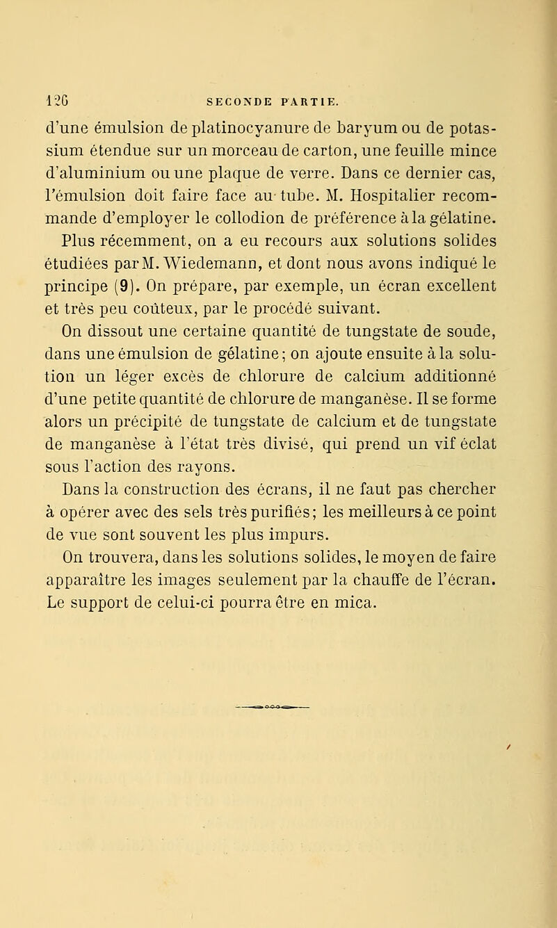 d'une émulsion de platinocyanure de baryum ou de potas- sium étendue sur un morceau de carton, une feuille mince d'aluminium ou une plaque de verre. Dans ce dernier cas, l'émulsion doit faire face au-tube. M. Hospitalier recom- mande d'employer le collodion de préférence à la gélatine. Plus récemment, on a eu recours aux solutions solides étudiées parM. Wiedemann, et dont nous avons indiqué le principe (9). On prépare, par exemple, un écran excellent et très peu coûteux, par le procédé suivant. On dissout une certaine quantité de tungstate de soude, dans une émulsion de gélatine; on ajoute ensuite à la solu- tion un léger excès de chlorure de calcium additionné d'une petite quantité de chlorure de manganèse. Il se forme alors un précipité de tungstate de calcium et de tungstate de manganèse à l'état très divisé, qui prend un vif éclat sous l'action des rayons. Dans la construction des écrans, il ne faut pas chercher à opérer avec des sels très purifiés ; les meilleurs à ce point de vue sont souvent les plus impurs. On trouvera, dans les solutions solides, le moyen de faire apparaître les images seulement par la chauffe de l'écran. Le support de celui-ci pourra être en mica.