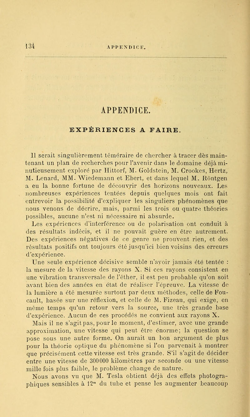 APPENDICE. EXPÉRIENCES A FAIRE. Il serait singulièrement téméraire de chercher à tracer dès main- tenant un plan de recherches pour l'avenir dans le domaine déjà mi- nutieusement exploré par Hittorf, M. Goldstein, M. Crookes, Hertz, M. Lenard, MM. Wiedemann et Ebert, et dans lequel M. Rôntgen a eu la bonne fortune de découvrir des horizons nouveaux. Les nombreuses expériences tentées depuis quelques mois ont fait entrevoir la possibilité d'expliquer les singuliers phénomènes que )ious venons de décrire, mais, parmi les trois ou quatre théories possibles, aucune n'est ni nécessaire ni absurde. Les expériences d'interférence ou de polarisation ont conduit à des résultats indécis, et il ne pouvait guère en être autrement. Des expériences négatives de ce genre ne prouvent rien, et des résultats positifs ont toujours été jusqu'ici bien voisins des erreurs d'expérience. Une seule expérience décisive semble n'avoir jamais été tentée : la mesure de la vitesse des rayons X. Si ces rayons consistent en une vibration transversale de l'éther, il est peu probable qu'on soit avant bien des années en état de réaliser l'épreuve. La vitesse de la lumière a été mesurée surtout par deux méthodes, celle de Fou- cault, basée sur une réflexion, et celle de M. Fizeau, qui exige, en même temps qu'un retour vers la source, une très grande base d'expérience. Aucun de ces procédés ne convient aux rayons X. Mais il ne s'agit pas, pour le moment, d'estimer, avec une grande approximation, une vitesse qui peut être énorme; la question se pose sous une autre forme. On aurait un bon argument de plus pour la théorie optique du phénomène si l'on parvenait à montrer que précisément cette vitesse est très grande. S'il s'agit de décider entre une vitesse de 300000 kilomètres par seconde ou une vitesse mille fois plus faible, le problème change de nature. Nous avons vu que M. Tesla obtient déjà des effets photogra- phiques sensibles à 12 du tube et pense les augmenter beaucoup