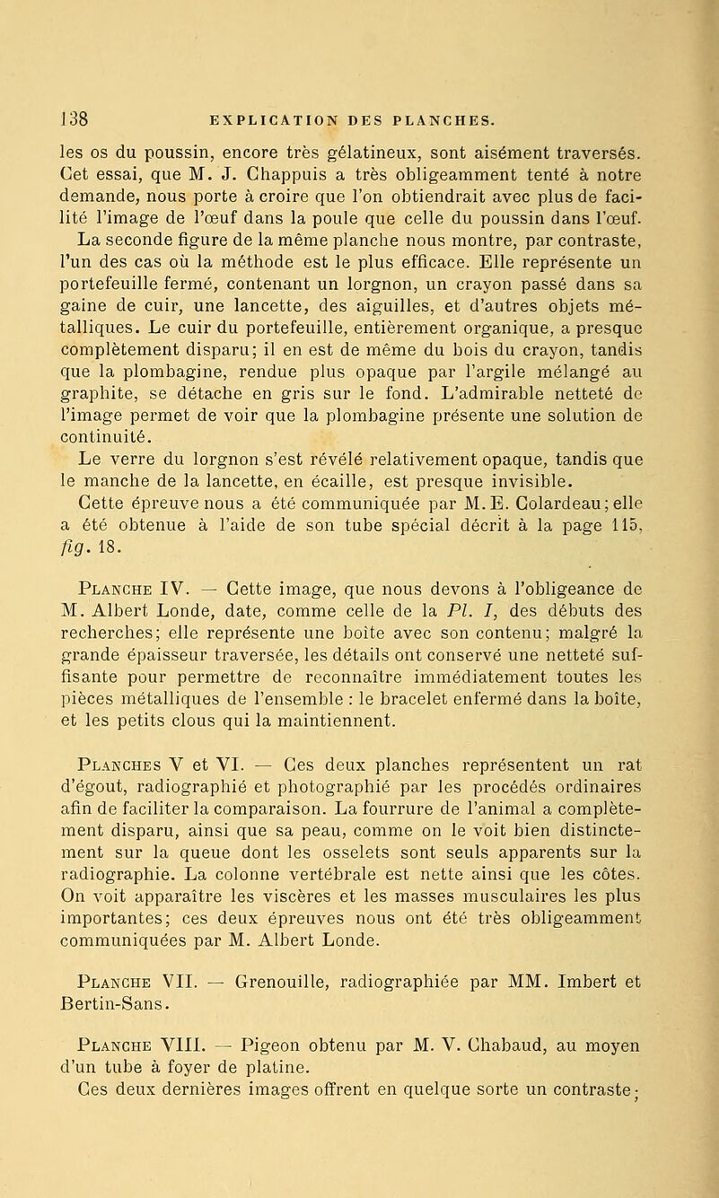 les os du poussin, encore très gélatineux, sont aisément traversés. Cet essai, que M. J. Chappuis a très obligeamment tenté à notre demande, nous porte à croire que l'on obtiendrait avec plus de faci- lité l'image de l'œuf dans la poule que celle du poussin dans l'œuf. La seconde figure de la même planche nous montre, par contraste, l'un des cas où la méthode est le plus efficace. Elle représente un portefeuille fermé, contenant un lorgnon, un crayon passé dans sa gaine de cuir, une lancette, des aiguilles, et d'autres objets mé- talliques. Le cuir du portefeuille, entièrement organique, a presque complètement disparu; il en est de même du bois du crayon, tandis que la plombagine, rendue plus opaque par l'argile mélangé au graphite, se détache en gris sur le fond. L'admirable netteté de l'image permet de voir que la plombagine présente une solution de continuité. Le verre du lorgnon s'est révélé relativement opaque, tandis que le manche de la lancette, en écaille, est presque invisible. Cette épreuve nous a été communiquée par M.B. Golardeau; elle a été obtenue à l'aide de son tube spécial décrit à la page 115, fig.is. Planche IV. — Cette image, que nous devons à l'obligeance de M. Albert Londe, date, comme celle de la PL I, des débuts des recherches; elle représente une boîte avec son contenu; malgré la gi'ande épaisseur traversée, les détails ont conservé une netteté suf- fisante pour permettre de reconnaître immédiatement toutes les pièces métalliques de l'ensemble : le bracelet enfermé dans la boîte, et les petits clous qui la maintiennent. Planches V et VI. — Ces deux planches représentent un rat d'égout, radiographié et photographié par les procédés ordinaires afin de faciliter la comparaison. La fourrure de l'animal a complète- ment disparu, ainsi que sa peau, comme on le voit bien distincte- ment sur la queue dont les osselets sont seuls apparents sur la radiographie. La colonne vertébrale est nette ainsi que les côtes. On voit apparaître les viscères et les masses musculaires les plus importantes; ces deux épreuves nous ont été très obligeamment communiquées par M. Albert Londe. Planche VIL — Grenouille, radiographiée par MM. Imbert et Bertin-Sans. Planche VIII. — Pigeon obtenu par M. V. Chabaud, au moyen d'un tube à foyer de platine. Ces deux dernières images offrent en quelque sorte un contraste •
