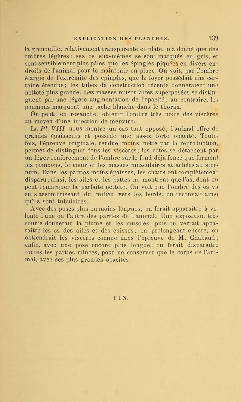 la grenouille, relativement transparente et plate, n'a donné que des ombres légères; ses os eux-mêmes se sont marqués en gris, et sont sensiblement plus pâles que les épingles piquées en divers en- droits de l'animal pour le maintenir en place. On voit, par l'ombre élargie de l'extrémité des épingles, que le foyer possédait une cer- taine étendue; les tubes de construction récente donneraient une netteté plus grande. Les masses musculaires superposées se distin- guent par une légère augmentation de l'opacité; au contraire, les poumons marquent une tache blanche dans le thorax. On peut, en revanche, obtenir l'ombre très noire des viscères au moyen d'une injection de mercure. La PI. VIII nous montre un cas tout opposé; l'animal offre de grandes épaisseurs et possède une assez forte opacité. Toute- fois, l'épreuve originale, rendue moins nette par la reproduction, permet de distinguer tous les viscères; les côtes se détachent par un léger renforcement de l'ombre sur le fond déjà foncé que forment les poumons, le cœur et les masses musculaires attachées au ster- num. Dans les parties moins épaisses, les chairs ont complètement disparu; ainsi, les ailes et les pattes ne montrent que l'os, dont on peut remarquer la parfaite netteté. On voit que l'ombre des os va en s'assombrissant du milieu vers les bords; on reconnaît ainsi qu'ils sont tubulaires. Avec des poses plus ou moins longues, on ferait apparaître à vo- lonté l'une ou l'autre des parties de l'animal. Une exposition très courte donnerait la plume et les muscles; puis on verrait appa- raître les os des ailes et des cuisses; en prolongeant encore, on obtiendrait les viscères comme dans l'épreuve de M. Chabaud ; enfin, avec une pose encore plus longue, on ferait disparaître toutes les parties minces, pour ne conserver que le corps de l'ani- mal, avec ses plus grandes opacités. B'IN.