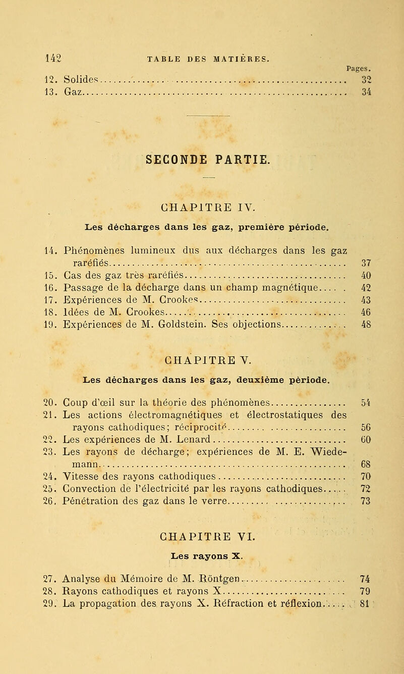 Pages. 12. Solides 32 13. Gaz 34 SECONDE PARTIE. CHAPITRE IV. Les décharges dans les gaz, première période, 14. Phénomènes lumineux dus aux décharges dans les gaz raréfiés 37 15. Cas des gaz très raréfiés 40 16. Passage de la décharge dans un champ magnétique 42 17. Expériences de M. Crookes 43 18. Idées de M. Grookes 46 19. Expériences de M. Goldstein. Ses objections 48 CHAPITRE V. Les décharges dans les gaz, deuxième période. 20. Coup d'œil sur la théorie des phénomènes 54 21. Les actions électromagnétiques et électrostatiques des rayons cathodiques; réciprocité 56 22. Les expériences de M. Lenard 60 23. Les rayons de décharge; expériences de M. E. Wiede- mann 68 24. Vitesse des rayons cathodiques 70 25. Gonvection de l'électricité par les rayons cathodiques...,.. 72 26. Pénétration des gaz dans le verre , 73 CHAPITRE VL Les rayons X. 27. Analyse du Mémoire de M. Rôntgen 74 28. Rayons cathodiques et rayons X ... 79 29. La propagation des rayons X. Réfraction et réflexion. 81