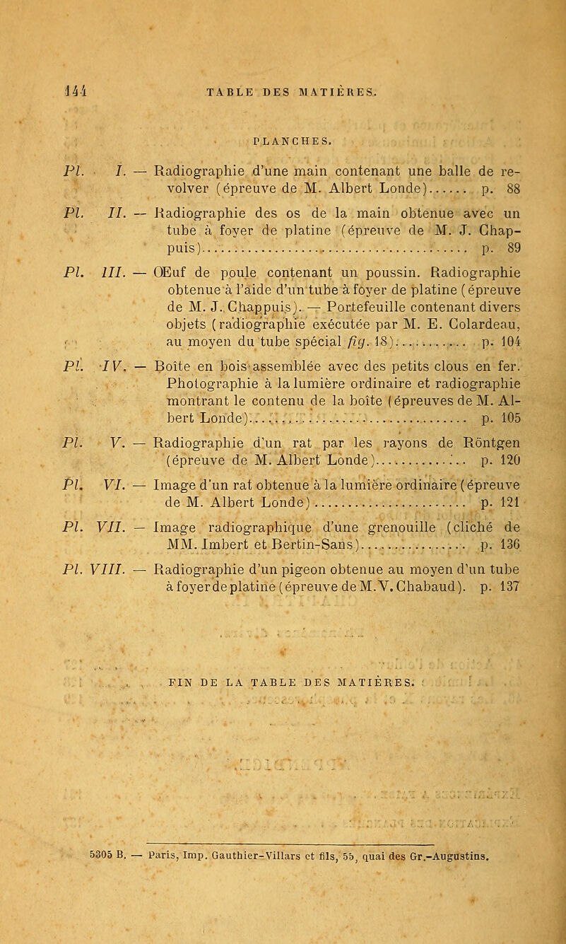 PLANCHES. PI. I. — Radiographie d'une main contenant une balle de re- volver (épreuve de M. Albert Londe) p. 88 PL IL — Radiographie des os de la main obtenue avec un tube à foyer de platine (épreuve de M. J. Ghap- puis) p. 89 PL m. — OEuf de poule contenant un poussin. Radiographie obtenueà l'aide d'un tube à foyer de platine (épreuve de M. J.Chappui.s). — Portefeuille contenant divers objets (radiographie exécutée par M. E. Golardeau, ; au moyen du tube spécial/?(/. 18) ....... p. 104 PL IV. — Boîte en bois'assemblée avec des petits clous en fer. Photographie à la lumière ordinaire et radiographie montrant le contenu de la boîte (épreuves de M. Al- bert Londe)— p. 105 PL V. — Radiographie d'un rat par les rayons de Rôntgen (épreuve de M. Albert Londe) p. 120 PL VI. — Image d'un rat obtenue à la lumière ordinaire (épreuve de M. Albert Londe) p. 121 PL VII. — Image radiographique d'une grenouille (cliché de MM. Imbert et Bertin-Sans ) p. 136 PL VIII. — Radiographie d'un pigeon obtenue au moyen d'un tube à foyerde platine (épreuve de M. V.Chabaud). p. 137 FIN DE LA TABLE DES MATIERES. 5305 B. — Paris, Imp. Gauthier-ViHars et fils, -55, quai des Gr.-Augustins.