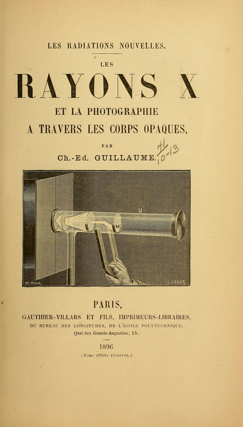 LES RADIATIONS NOUVELLES. LES RAYONS X ET LÀ PHOTOGRAPHIE A TRAVERS LES CORPS OPAQUES, Ch.-Ed. GUILLAUME.,0 PARIS, GAUTHIER-VILLARS ET FILS, IMPRIMEURS-LIBRAIRES, DU BUREAU DES LONGITUDES, DE L'ÉCOLE POLYTECHNIQUE, Quai des Grands-Augustins, 55. 1896 (Tous <Ir*oits réservés.)