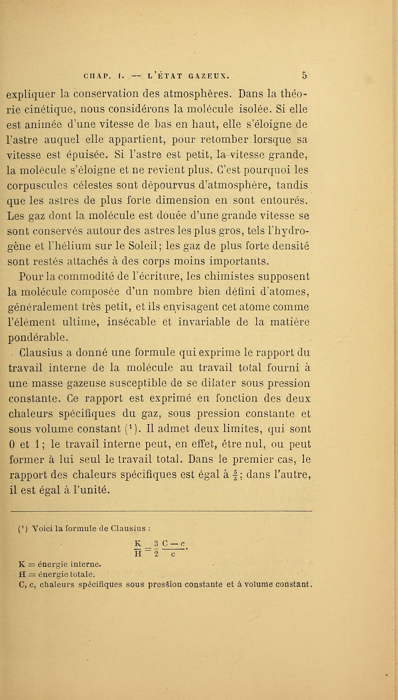 expliquer la conservation des atmosphères. Dans la théo- rie cinétique, nous considérons la molécule isolée. Si elle est animée d'une vitesse de bas en haut, elle s'éloigne de l'astre auquel elle appartient, pour retomber lorsque sa vitesse est épuisée. Si l'astre est petit, la vitesse grande, la molécule s'éloigne et ne revient plus. C'est pourquoi les corpuscules célestes sont dépourvus d'atmosphère, tandis que les astres de plus forLe dimension en sont entourés. Les gaz dont la molécule est douée d'une grande vitesse se sont conservés autour des astres les plus gros, tels l'hydro- gène et l'hélium sur le Soleil; les gaz de plus forte densité sont restés attachés à des corps moins importants. Pour la commodité de l'écriture, les chimistes supposent la molécule composée d'un nombre bien défini d'atomes, généralement très petit, et ils envisagent cet atome comme l'élément ultime, insécable et invariable de la matière pondérable. Clausius a donné une formule qui exprime le rapport du travail interne de la molécule au travail total fourni à une masse gazeuse susceptible de se dilater sous pression constante. Ce rapport est exprimé en fonction des deux chaleurs spécifiques du gaz, sous pression constante et sous volume constant (*). Il admet deux limites, qui sont 0 et 1 ; le travail interne peut, en effet, être nul, ou peut former à lui seul le travail total. Dans le premier cas, le rapport des chaleurs spécifiques est égal à f ; dans l'autre, il est égal à l'unité. (1) Voici la formule de Clausius : K_3 C — c H_2 c K = énergie interne. H = énergie totale. C, c, chaleurs spécifiques sous pression constante et à volume constant.