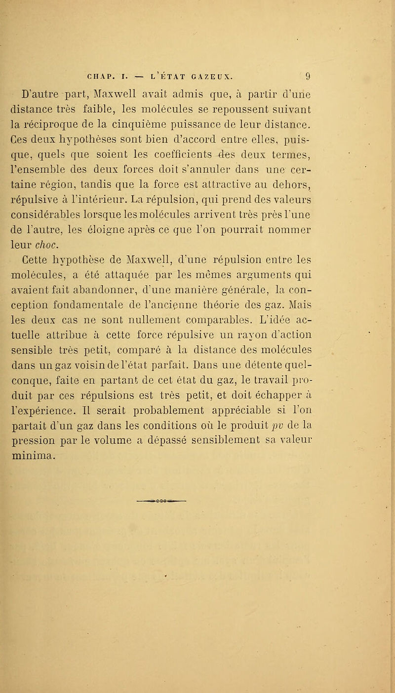 D'autre part, Maxwell avait admis que, à partir d'une distance très faible, les molécules se repoussent suivant la réciproque de la cinquième puissance de leur distance. Ces deux hypothèses sont bien d'accord entre elles, puis- que, quels que soient les coefficients des deux termes, l'ensemble des deux forces doit s'annuler dans une cer- taine région, tandis que la force est attractive au dehors, répulsive à l'intérieur. La répulsion, qui prend des valeurs considérables lorsque les molécules arrivent très près l'une de l'autre, les éloigne après ce que l'on pourrait nommer leur choc. Cette hypothèse de Maxwell, d'une répulsion entre les molécules, a été attaquée par les mêmes arguments qui avaient fait abandonner, d'une manière générale, la con- ception fondamentale de l'ancienne théorie des gaz. Mais les deux cas ne sont nullement comparables. L'idée ac- tuelle attribue à cette force répulsive un rayon d'action sensible très petit, comparé à la distance des molécules dans un gaz voisin de l'état parfait. Dans une détente quel- conque, faite en partant de cet état du gaz, le travail pro- duit par ces répulsions est très petit, et doit échapper à l'expérience. Il serait probablement appréciable si l'on partait d'un gaz dans les conditions où le produit pv de la pression par le volume a dépassé sensiblement sa valeur minima.