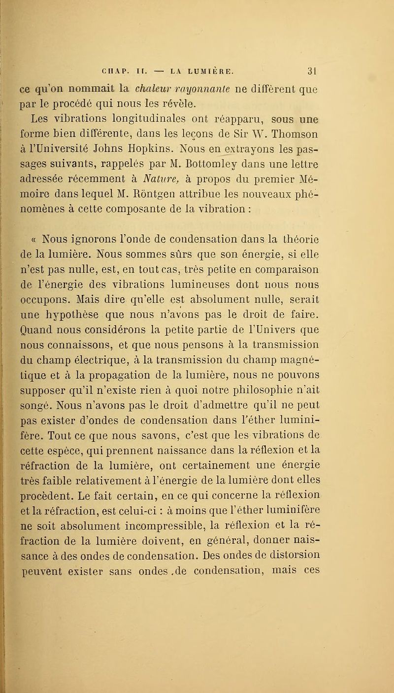 ce qu'on nommait la chaleur rayonnante ne diffèrent que par le procédé qui nous les révèle. Les vibrations longitudinales ont réapparu, sous une forme bien différente, dans les leçons de Sir W. Thomson à l'Université Johns Hopkins. Nous en extrayons les pas- sages suivants, rappelés par M. Bottomley dans une lettre adressée récemment à Nature, à propos du premier Mé- moire dans lequel M. Rôntgen attribue les nouveaux phé- nomènes à cette composante de la vibration : « Nous ignorons l'onde de condensation dans la théorie de la lumière. Nous sommes sûrs que son énergie, si elle n'est pas nulle, est, en tout cas, très petite en comparaison de l'énergie des vibralions lumineuses dont nous nous occupons. Mais dire qu'elle est absolument nulle, serait une hypothèse que nous n'avons pas le droit de faire. Quand nous considérons la petite partie de l'Univers que nous connaissons, et que nous pensons à la transmission du champ électrique, à la transmission du champ magné- tique et à la propagation de la lumière, nous ne pouvons supposer qu'il n'existe rien à quoi notre philosophie n'ait songé. Nous n'avons pas le droit d'admettre qu'il ne peut pas exister d'ondes de condensation dans l'éther lumini- fère. Tout ce que nous savons, c'est que les vibrations de cette espèce, qui prennent naissance dans la réflexion et la réfraction de la lumière, ont certainement une énergie très faible relativement à l'énergie de la lumière dont elles procèdent. Le fait certain, en ce qui concerne la réflexion et la réfraction, est celui-ci : à moins que l'éther Iuminifère ne soit absolument incompressible, la réflexion et la ré- fraction de la lumière doivent, en général, donner nais- sance à des ondes de condensation. Des ondes de distorsion peuvent exister sans ondes .de condensation, mais ces