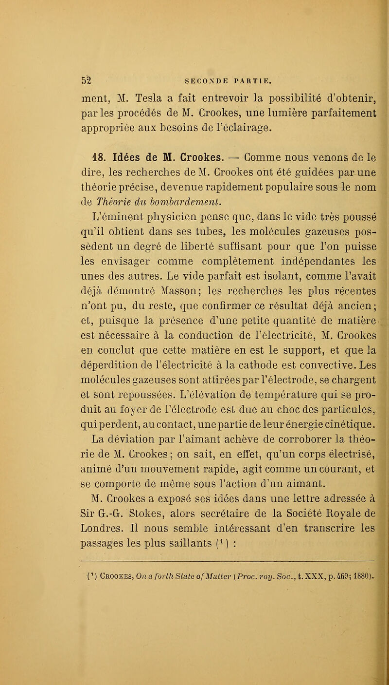 ment, M. Tesla a fait entrevoir la possibilité d'obtenir, par les procédés de M. Crookes, une lumière parfaitement appropriée aux besoins de l'éclairage. 18. Idées de M. Crookes. — Gomme nous venons de le dire, les recherches de M. Crookes ont été guidées par une théorie précise, devenue rapidement populaire sous le nom de Théorie du bombardement. L'éminent physicien pense que, dans le vide très poussé qu'il obtient dans ses tubes, les molécules gazeuses pos- sèdent un degré de liberté suffisant pour que l'on puisse les envisager comme complètement indépendantes les unes des autres. Le vide parfait est isolant, comme l'avait déjà démontré Masson; les recherches les plus récentes n'ont pu, du reste, que confirmer ce résultat déjà ancien; et, puisque la présence d'une petite quantité de matière est nécessaire à la conduction de l'électricité, M. Crookes en conclut que cette matière en est le support, et que la déperdition de l'électricité à la cathode est convective. Les molécules gazeuses sont attirées par l'électrode, se chargent et sont repoussées. L'élévation de température qui se pro- duit au foyer de l'électrode est due au choc des particules, qui perdent, au contact, une partie de leur énergie cinétique. La déviation par l'aimant achève de corroborer la théo- rie de M. Crookes ; on sait, en effet, qu'un corps électrisé, animé d'un mouvement rapide, agit comme un courant, et se comporte de même sous l'action d'un aimant. M. Crookes a exposé ses idées dans une lettre adressée à Sir G-.-G-. Stokes, alors secrétaire de la Société Royale de Londres. Il nous semble intéressant d'en transcrire les , passages les plus saillants f1 ) : (' ) Crookes, On a forth State ofMatter (Proc. roy. Soc, t. XXX, p. 469;