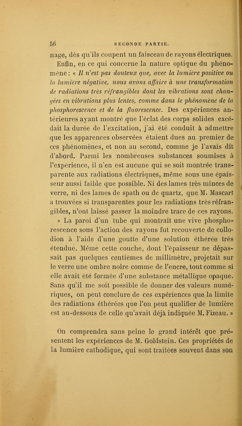 nage, dès qu'ils coupent un faisceau de rayons électriques. Enfin, en ce qui concerne la nature optique du phéno- mène: « II n'est pas douteux que, avec la lumière positive ou la lumière négative, nous avons affaire à une transformation de radiations très réfrangibles dont les vibrations sont chan- gées en vibrations plus lentes, comme dans le phénomène de la phosphorescence et de la fluorescence. Des expériences an- térieures ayant montré que l'éclat des corps solides excé- dait la durée de l'excitation, j'ai été conduit à admettre que les apparences observées étaient dues au premier de ces phénomènes, et non au second, comme je l'avais dit d'abord. Parmi les nombreuses substances soumises à l'expérience, il n'en est aucune qui se soit montrée trans- parente aux radiations électriques, même sous une épais- seur aussi faible que possible. Ni des lames très minces de verre, ni des lames de spath ou de quartz, que M. Mascart a trouvées si transparentes pour les radiations très rêfran- gibles, n'ont laissé passer la moindre trace de ces rayons. » La paroi d'un tube qui montrait une vive phospho- rescence sous l'action des rayons fut recouverte de collo- dion à l'aide d'une goutte d'une solution éthérée très étendue. Même cette couche, dont l'épaisseur ne dépas- sait pas quelques centièmes de millimètre, projetait sur le verre une ombre noire comme de l'encre, tout comme si elle avait été formée d'une substance métallique opaque. Sans qu'il me soit possible de donner des valeurs numé- riques, on peut conclure de ces expériences que la limite des radiations éthérées que l'on peut qualifier de lumière est au-dessous de celle qu'avait déjà indiquée M. Fizeau. » On comprendra sans peine le grand intérêt que pré- sentent les expériences de M. Goldstein. Ces propriétés de la lumière cathodique, qui sont traitées souvent dans son