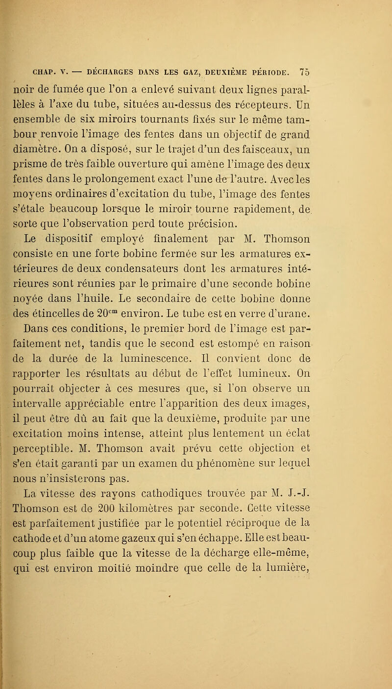 noir de fumée que l'on a enlevé suivant deux lignes paral- lèles à l'axe du tube, situées au-dessus des récepteurs. Un ensemble de six miroirs tournants fixés sur le même tam- bour renvoie l'image des fentes dans un objectif de grand diamètre. On a disposé, sur le trajet d'un des faisceaux, un prisme de très faible ouverture qui amène l'image des deux fentes dans le prolongement exact l'une de l'autre. Avec les moyens ordinaires d'excitation du tube, l'image des fentes s'étale beaucoup lorsque le miroir tourne rapidement, de. sorte que l'observation perd toute précision. Le dispositif employé finalement par M. Thomson consiste en une forte bobine fermée sur les armatures ex- térieures de deux condensateurs dont les armatures inté- rieures sont réunies par le primaire d'une seconde bobine noyée dans l'huile. Le secondaire de cette bobine donne des étincelles de 20cm environ. Le tube est en verre d'urane. Dans ces conditions, le premier bord de l'image est par- faitement net, tandis que le second est estompé en raison de la durée de la luminescence. Il convient donc de rapporter les résultats au début de l'effet lumineux. On pourrait objecter à ces mesures que, si l'on observe un intervalle appréciable entre l'apparition des deux images, il peut être dû au fait que la deuxième, produite par une excitation moins intense, atteint plus lentement un éclat perceptible. M. Thomson avait prévu cette objection et s'en était garanti par un examen du phénomène sur lequel nous n'insisterons pas. La vitesse des rayons cathodiques trouvée par M. J.-J. Thomson est de 200 kilomètres par seconde. Cette vitesse est parfaitement justifiée par le potentiel réciproque de la cathode et d'un atome gazeux qui s'en échappe. Elle est beau- coup plus faible que la vitesse de la décharge elle-même, qui est environ moitié moindre que celle de la lumière,