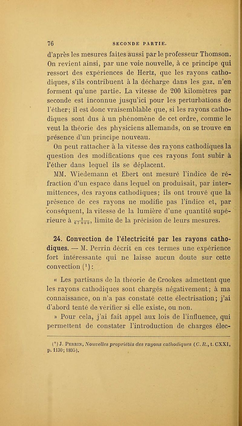 d'après les mesures faites aussi par le professeur Thomson. On revient ainsi, par une voie nouvelle, à ce principe qui ressort des expériences de Hertz, que les rayons catho- diques, s'ils contribuent à la décharge dans les gaz, n'en forment qu'une partie. La vitesse de 200 kilomètres par seconde est inconnue jusqu'ici pour les perturbations de l'éther; il est donc vraisemblable que, si les rayons catho- diques sont dus à un phénomène de cet ordre, comme le veut la théorie des physiciens allemands, on se trouve en présence d'un principe nouveau. On peut rattacher à la vitesse des rayons cathodiques la question des modifications que ces rayons font subir à l'éther dans lequel ils se déplacent. MM. Wiedemann et Ebert ont mesuré l'indice de ré- fraction d'un espace dans lequel on produisait, par inter- mittences, des rayons cathodiques; ils ont trouvé que la présence de ces rayons ne modifie pas l'indice et, par conséquent, la vitesse de la lumière d'une quantité supé- rieure à gTWû; lignite de la précision de leurs mesures. 24. Convection de l'électricité par les rayons catho- diques. — M. Perrin décrit en ces termes une expérience fort intéressante qui ne laisse aucun doute sur cette convection (*) : « Les partisans de la théorie de Grookes admettent que les rayons cathodiques sont chargés négativement; à ma connaissance, on n'a pas constaté cette électrisation; j'ai d'abord tenté de vérifier si elle existe, ou non. » Pour cela, j'ai fait appel aux lois de l'influence, qui permettent de constater l'introduction de charges élec- (1 ) J. Perrin, Nouvelles propriétés des rayons cathodiques (C.R.,t. CXXI, p. 1130; 1895).