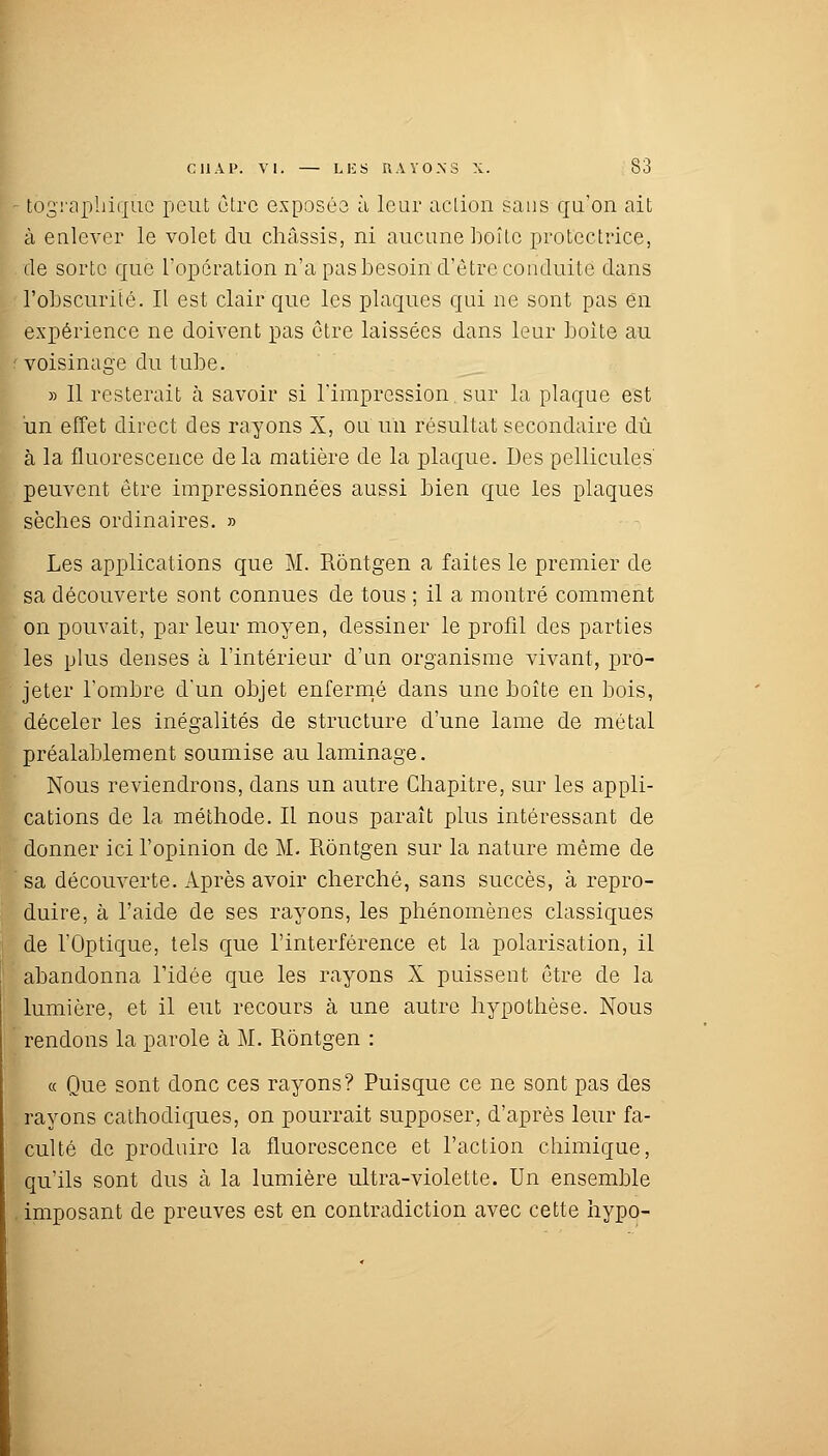 - tôgraphiqùc peut être exposés à leur action sans qu'on ait à enlever le volet du châssis, ni aucune boîte protectrice, de sorte que l'opération n'a pas besoin d'être conduite dans l'obscurité. Il est clair que les plaques qui ne sont pas en expérience ne doivent pas être laissées dans leur boite au voisinage du tube. » Il resterait à savoir si l'impression sur la plaque est un effet direct des rayons X, ou un résultat secondaire dû à la fluorescence de la matière de la plaque. Des pellicules peuvent être impressionnées aussi bien que les plaques sèches ordinaires. » Les applications que M. Rôntgen a faites le premier de sa découverte sont connues de tous ; il a montré comment on pouvait, par leur moyen, dessiner le profil des parties les plus denses à l'intérieur d'un organisme vivant, pro- jeter l'ombre d'un objet enfermé dans une boîte en bois, déceler les inégalités de structure d'une lame de métal préalablement soumise au laminage. Nous reviendrons, dans un autre Chapitre, sur les appli- cations de la méthode. Il nous paraît plus intéressant de donner ici l'opinion de M. Rôntgen sur la nature même de sa découverte. Après avoir cherché, sans succès, à repro- duire, à l'aide de ses rayons, les phénomènes classiques de l'Optique, tels que l'interférence et la polarisation, il abandonna l'idée que les rayons X puissent être de la lumière, et il eut recours à une autre hypothèse. Nous rendons la parole à M. Rôntgen : « Que sont donc ces rayons? Puisque ce ne sont pas des rayons cathodiques, on pourrait supposer, d'après leur fa- culté de produire la fluorescence et l'action chimique, qu'ils sont dus à la lumière ultra-violette. Un ensemble . imposant de preuves est en contradiction avec cette hypo-