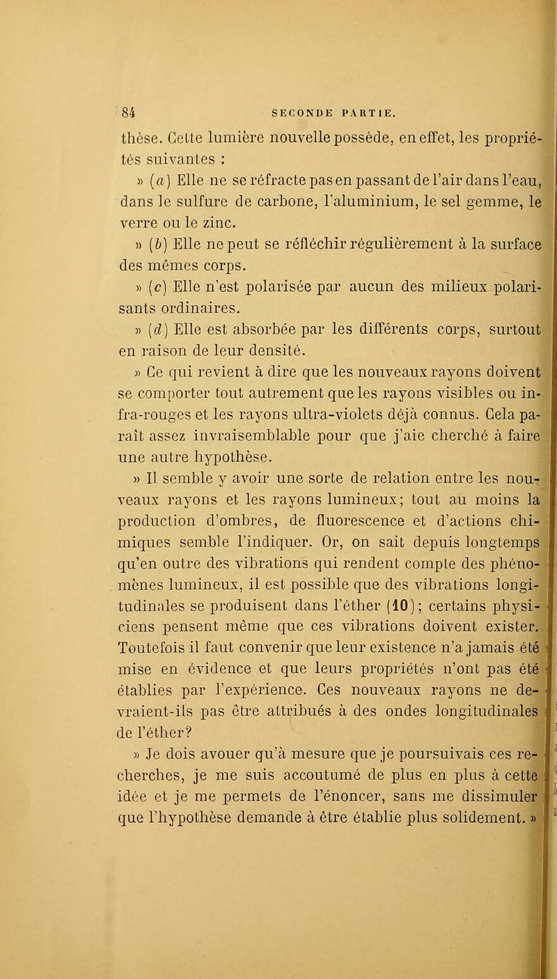 thèse. Celte lumière nouvelle possède, en effet, les proprié- tés suivantes : » (a) Elle ne se réfracte pas en passant de l'air dans l'eau, dans le sulfure de carbone, l'aluminium, le sel gemme, le verre ou le zinc. » (b) Elle ne peut se réfléchir régulièrement à la surface des mêmes corps. » (c) Elle n'est polarisée par aucun des milieux polari- sants ordinaires. » (d) Elle est absorbée par les différents corps, surtout en raison de leur densité. » Ce qui revient à dire que les nouveaux rayons doivent se comporter tout autrement que les rayons visibles ou in- fra-rouges et les rayons ultra-violets déjà connus. Gela pa- raît assez invraisemblable pour que j'aie cherché à faire une autre hypothèse. » Il semble y avoir une sorte de relation entre les nouT veaux rayons et les rayons lumineux; tout au moins la production d'ombres, de fluorescence et d'actions chi- miques semble l'indiquer. Or, on sait depuis longtemps qu'en outre des vibrations qui rendent compte des phéno- mènes lumineux, il est possible que des vibrations longi- tudinales se produisent dans l'éther (10); certains physi- ciens pensent même que ces vibrations doivent exister. Toutefois il faut convenir que leur existence n'a jamais été mise en évidence et que leurs propriétés n'ont pas été établies par l'expérience. Ces nouveaux rayons ne de- vraient-ils pas être attribués à des ondes longitudinales de l'éther? » Je dois avouer qu'à mesure que je poursuivais ces re- cherches, je me suis accoutumé de plus en plus à cette idée et je me permets de l'énoncer, sans me dissimuler que l'hypothèse demande à être établie plus solidement. »