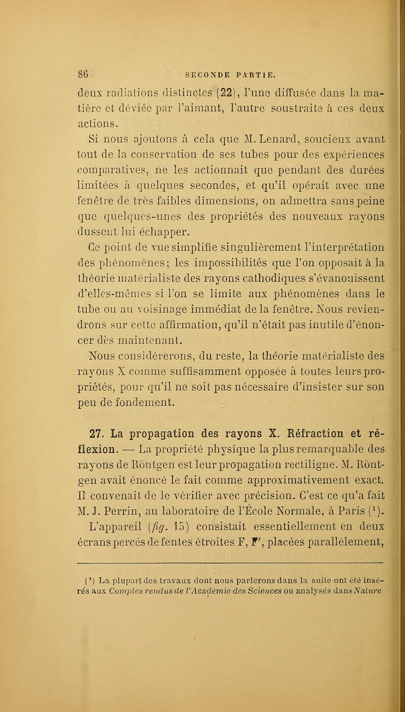 deux radiations distinctes (22), l'une diffusée dans la ma- tière et déviée par l'aimant, l'autre soustraite à ces deux actions. Si nous ajoutons à cela que M. Lenard, soucieux avant tout de la conservation de ses tubes pour des expériences comparatives, ne les actionnait que pendant des durées limitées à quelques secondes, et qu'il opérait avec une fenêtre de très faibles dimensions, on admettra sans peine que quelques-unes des propriétés des nouveaux rayons dussent lui échapper. Ce point de vue simplifie singulièrement l'interprétation des phénomènes; les impossibilités que l'on opposait à la théorie matérialiste des rayons cathodiques s'évanouissent d'elles-mêmes si Ton se limite aux phénomènes dans le tube ou au voisinage immédiat delà fenêtre. Nous revien- drons sur cette affirmation, qu'il n'était pas inutile d'énon- cer dès maintenant. Nous considérerons, du reste, la théorie matérialiste des rayons X comme suffisamment opposée à toutes leurs pro- priétés, pour qu'il ne soit pas nécessaire d'insister sur son peu de fondement. 27. La propagation des rayons X. Réfraction et ré- flexion. ■—■ La propriété physique la plus remarquable des rayons de Rontgen est leur propagation rectiligne. M. Ront- gen avait énoncé le fait comme approximativement exact. Il convenait de le vérifier avec précision. C'est ce qu'a fait M. J. Perrin, au laboratoire de l'Ecole Normale, à Paris (*). L'appareil [fig. 15) consistait essentiellement en deux écrans percés de fentes étroites F, f, placées parallèlement, (1) La plupart des travaux dont nous parlerons dans la suite ont été insé- rés aux Comptes rendus de l'Académie des Sciences ou analysés dans Nature