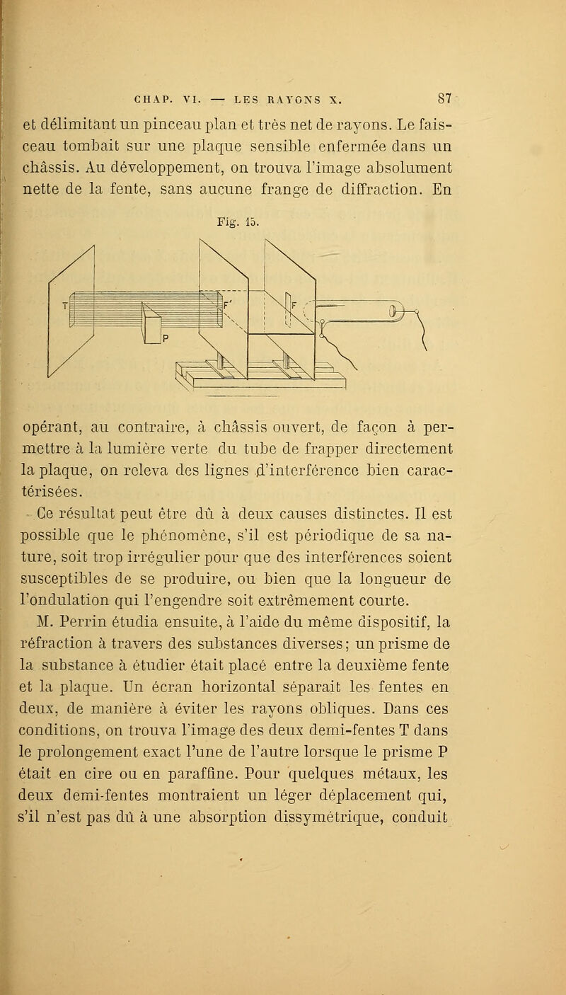 et délimitant un pinceau plan et très net de rayons. Le fais- ceau tombait sur une plaque sensible enfermée dans un châssis. Au développement, on trouva l'image absolument nette de la fente, sans aucune frange de diffraction. En Fig. 15. opérant, au contraire, à châssis ouvert, de façon à per- mettre à la lumière verte du tube de frapper directement la plaque, on releva des lignes d'interférence bien carac- térisées. - Ce résultat peut être dû à deux causes distinctes. Il est possible que le phénomène, s'il est périodique de sa na- ture, soit trop irrégulier pour que des interférences soient susceptibles de se produire, ou bien que la longueur de l'ondulation qui l'engendre soit extrêmement courte. M. Perrin étudia ensuite, à l'aide du même dispositif, la réfraction à travers des substances diverses ; un prisme de la substance à étudier était placé entre la deuxième fente et la plaque. Un écran horizontal séparait les fentes en deux, de manière à éviter les rayons obliques. Dans ces conditions, on trouva l'image des deux demi-fentes T dans le prolongement exact l'une de l'autre lorsque le prisme P était en cire ou en paraffine. Pour quelques métaux, les deux demi-fentes montraient un léger déplacement qui, s'il n'est pas dû à une absorption dissymétrique, conduit