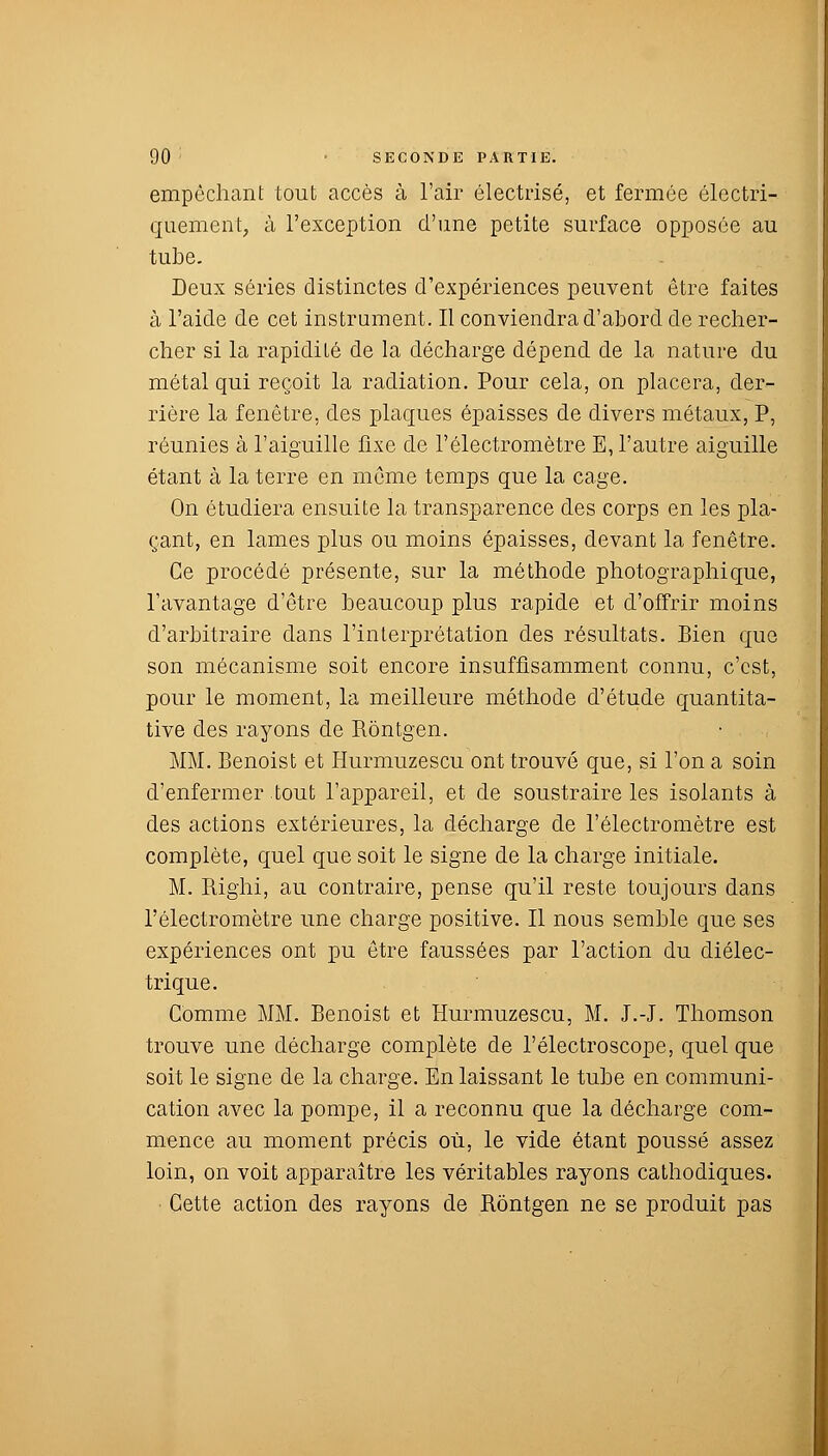 empêchant tout accès à l'air électrisé, et fermée électri- quement, à l'exception d'une petite surface opposée au tube. Deux séries distinctes d'expériences peuvent être faites à l'aide de cet instrument. Il conviendra d'abord de recher- cher si la rapidité de la décharge dépend de la nature du métal qui reçoit la radiation. Pour cela, on placera, der- rière la fenêtre, des plaques épaisses de divers métaux, P, réunies à l'aiguille fixe de l'électromètre E, l'autre aiguille étant à la terre en même temps que la cage. On étudiera ensuite la transparence des corps en les pla- çant, en lames plus ou moins épaisses, devant la fenêtre. Ce procédé présente, sur la méthode photographique, l'avantage d'être beaucoup plus rapide et d'offrir moins d'arbitraire dans l'interprétation des résultats. Bien que son mécanisme soit encore insuffisamment connu, c'est, pour le moment, la meilleure méthode d'étude quantita- tive des rayons de Rôntgen. MM. Benoist et Hurmuzescu ont trouvé que, si l'on a soin d'enfermer tout l'appareil, et de soustraire les isolants à des actions extérieures, la décharge de l'électromètre est complète, quel que soit le signe de la charge initiale. M. Bighi, au contraire, pense qu'il reste toujours dans l'électromètre une charge positive. Il nous semble que ses expériences ont pu être faussées par l'action du diélec- trique. Comme MM. Benoist et Hurmuzescu, M. J.-J. Thomson trouve une décharge complète de l'électroscope, quelque soit le signe de la charge. En laissant le tube en communi- cation avec la pompe, il a reconnu que la décharge com- mence au moment précis où, le vide étant poussé assez loin, on voit apparaître les véritables rayons cathodiques. Cette action des rayons de Rôntgen ne se produit pas