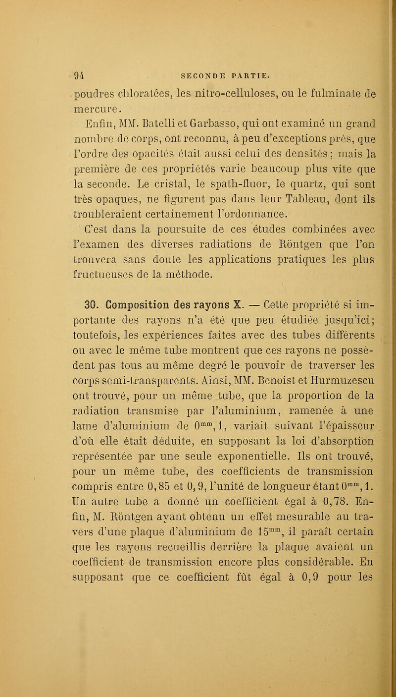 . poudres chloratées, les nitro-celluloses, ou le fulminate de mercure. Enfin, MM. Batelli et Garbasso, qui ont examiné un grand nombre de corps, ont reconnu, à peu d'exceptions près, que l'ordre des opacités était aussi celui des densités ; mais la première de ces propriétés varie beaucoup plus vite que la seconde. Le cristal, le spath-fluor, le quartz, qui sont très opaques, ne figurent pas dans leur Tableau, dont ils troubleraient certainement l'ordonnance. C'est dans la poursuite de ces études combinées avec l'examen des diverses radiations de Rôntgen que l'on trouvera sans doute les applications pratiques les plus fructueuses de la méthode. 30. Composition des rayons X. — Cette propriété si im- portante des rayons n'a été que peu étudiée jusqu'ici; toutefois, les expériences faites avec des tubes différents ou avec le même tube montrent que ces rayons ne possè- dent pas tous au même degré le pouvoir de traverser les corps semi-transparents. Ainsi, MM. Benoist et Hurmuzescu ont trouvé, pour un même tube, que la proportion de la radiation transmise par l'aluminium, ramenée à une lame d'aluminium de 0mm,l, variait suivant l'épaisseur d'où elle était déduite, en supposant la loi d'absorption représentée par une seule exponentielle. Ils ont trouvé, pour un même tube, des coefficients de transmission compris entre 0,85 et 0,9, l'unité de longueur étant 0mm,l. Un autre tube a donné un coefficient égal à 0,78. En- fin, M. Rôntgen ayant obtenu un effet mesurable au tra- vers d'une plaque d'aluminium de 15mm, il paraît certain que les rayons recueillis derrière la plaque avaient un coefficient de transmission encore plus considérable. En supposant que ce coefficient fût égal à 0.9 pour les