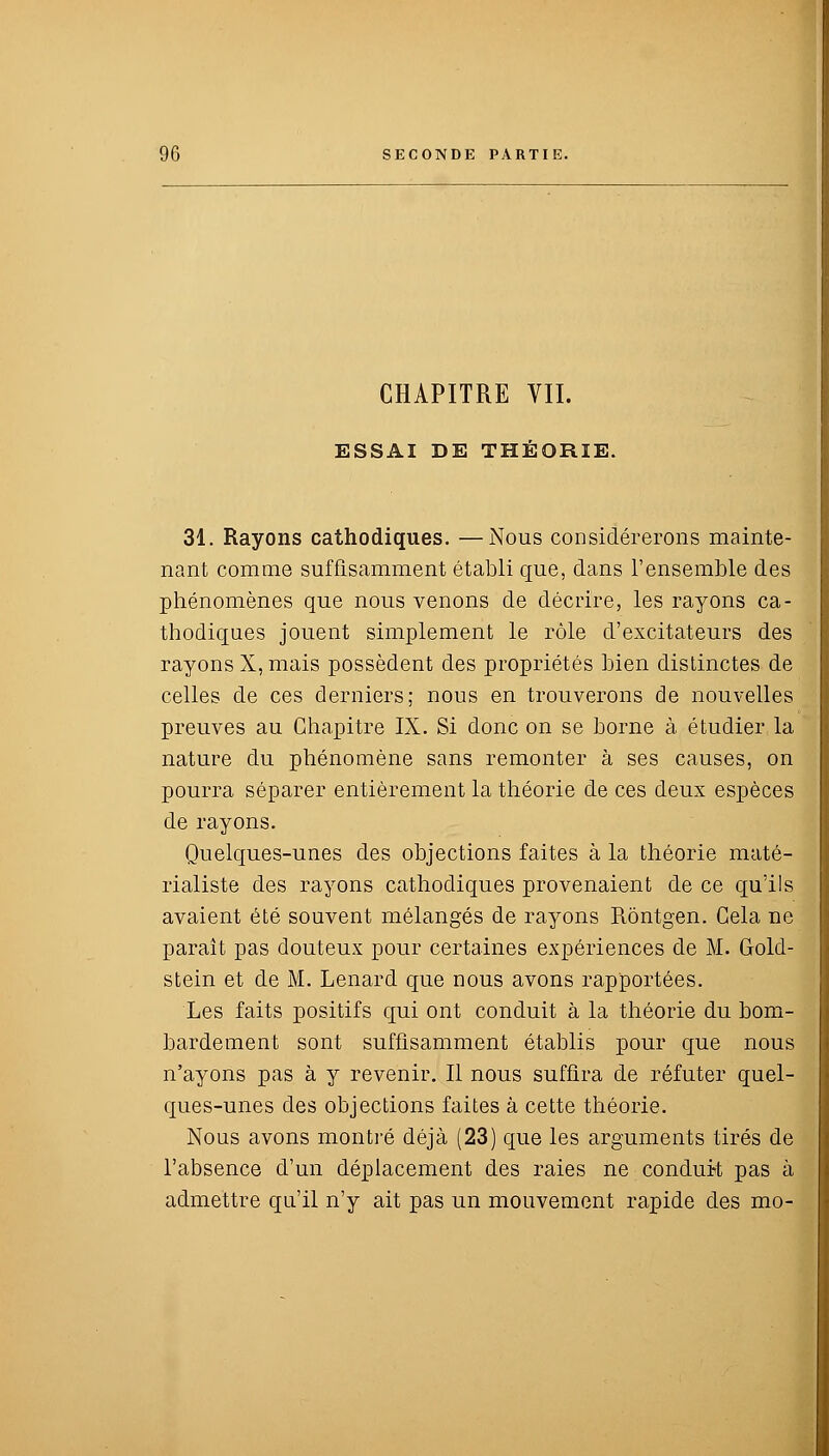 CHAPITRE VII. ESSAI DE THÉORIE. 31. Rayons cathodiques. —Nous considérerons mainte- nant comme suffisamment établi que, dans l'ensemble des phénomènes que nous venons de décrire, les rayons ca- thodiques jouent simplement le rôle d'excitateurs des rayons X, mais possèdent des propriétés bien distinctes de celles de ces derniers; nous en trouverons de nouvelles preuves au Chapitre IX. Si donc on se borne à étudier la nature du phénomène sans remonter à ses causes, on pourra séparer entièrement la théorie de ces deux espèces de rayons. Quelques-unes des objections faites à la théorie maté- rialiste des rayons cathodiques provenaient de ce qu'ils avaient été souvent mélangés de rayons Rôntgen. Cela ne paraît pas douteux pour certaines expériences de M. Gold- stein et de M. Lenard que nous avons rapportées. Les faits positifs qui ont conduit à la théorie du bom- bardement sont suffisamment établis pour que nous n'ayons pas à y revenir. Il nous suffira de réfuter quel- ques-unes des objections faites à cette théorie. Nous avons montré déjà (23) que les arguments tirés de l'absence d'un déplacement des raies ne conduit pas à admettre qu'il n'y ait pas un mouvement rapide des mo-