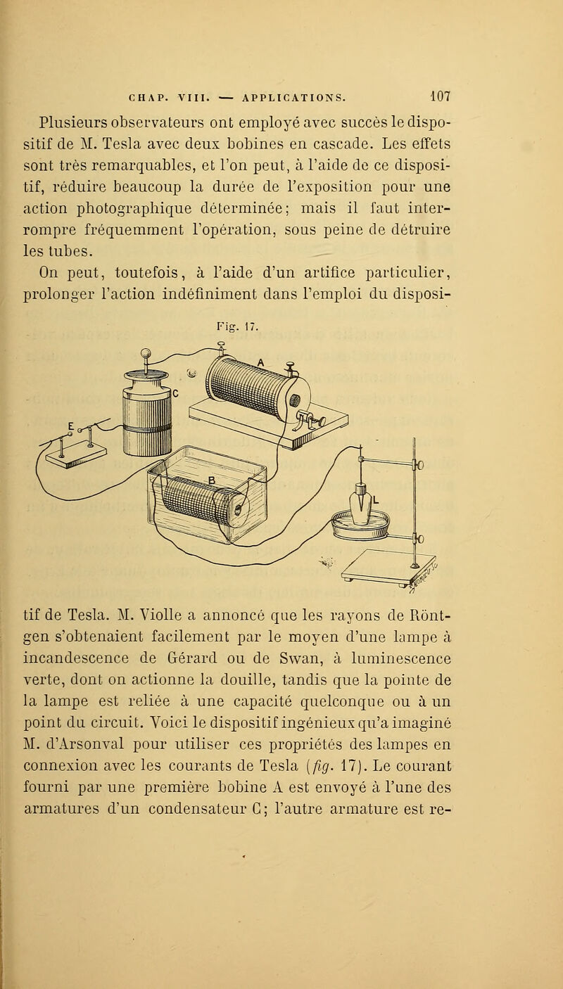 Plusieurs observateurs ont employé avec succès le dispo- sitif de M. Tesla avec deux bobines en cascade. Les effets sont très remarquables, et l'on peut, à l'aide de ce disposi- tif, réduire beaucoup la durée de l'exposition pour une action photographique déterminée; mais il faut inter- rompre fréquemment l'opération, sous peine de détruire les tubes. On peut, toutefois, à l'aide d'un artifice particulier, prolonger l'action indéfiniment dans l'emploi du disposi- Fig. H- tif de Tesla. M. Violle a annoncé que les rayons de Rônt- gen s'obtenaient facilement par le moyen d'une lampe à incandescence de Gérard ou de Swan, à luminescence verte, dont on actionne la douille, tandis que la pointe de la lampe est reliée à une capacité quelconque ou à un point du circuit. Voici le dispositif ingénieux qu'a imaginé M. d'Arsonval pour utiliser ces propriétés des lampes en connexion avec les courants de Tesla [fig. 17). Le courant fourni par une première bobine A est envoyé à l'une des armatures d'un condensateur G; l'autre armature est re-