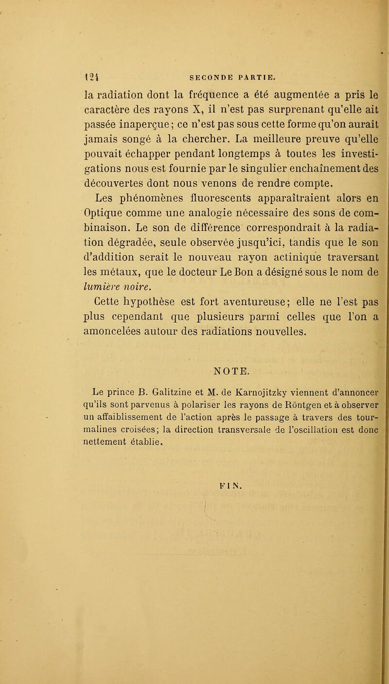 la radiation dont la fréquence a été augmentée a pris le caractère des rayons X, il n'est pas surprenant qu'elle ait passée inaperçue ; ce n'est pas sous cette forme qu'on aurait jamais songé à la chercher. La meilleure preuve qu'elle pouvait échapper pendant longtemps à toutes les investi- gations nous est fournie par le singulier enchaînement des découvertes dont nous venons de rendre compte. Les phénomènes fluorescents apparaîtraient alors en Optique comme une analogie nécessaire des sons de com- binaison. Le son de différence correspondrait à la radia- tion dégradée, seule observée jusqu'ici, tandis que le son d'addition serait le nouveau rayon actinique traversant les métaux, que le docteur Le Bon a désigné sous le nom de lumière noire. Cette hypothèse est fort aventureuse; elle ne l'est pas plus cependant que plusieurs parmi celles que l'on a amoncelées autour des radiations nouvelles. NOTE. Le prince J3. Galitzine et M. de Karnojitzky viennent d'annoncer qu'ils sont parvenus à polariser les rayons de Rôntgen et à observer un affaiblissement de l'action après le passage à travers des tour- malines croisées; la direction transversale de l'oscillation est donc nettement établie. FI N.