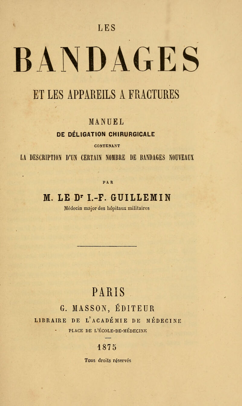 LES BANDAGES ET LES APPAREILS A FRACTURES MANUEL DE DÉLIGATION CHIRURGICALE CONTENANT LA DESCRIPTION D'UN CERTAIN NOMBRE DE BANDAGES NODVEADX M. LE D' I.-F. GUILLEMIN Médecin major des hôpitaux militaires PARIS G. MASSON, EDITEUR LIBRAIRE DE l'aCADÉMIE DE MEDECINE PLACE DE L'ÉCOLE-DE-MÉDECINE 1875 Tous droits réservés