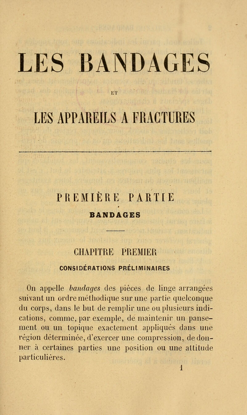 LES BANDAGES ET LES APPAREILS A FRACTURES PREMIÈRE PARTIE BANDAGES CHAPITRE PREMIER CONSIDÉRATIONS PRÉLIMINAIRES On appelle bandages des pièces de linge arrangées suivant un ordre méthodique sur une partie quelconque du corps, dans le but de remplir une ou plusieurs indi- cations, comme, par exemple, de maintenir un panse- ment ou un topique exactement appliqués dans une région déterminée, d'exercer une compression, de don- ner à certaines parties une position ou une attitude particulières.