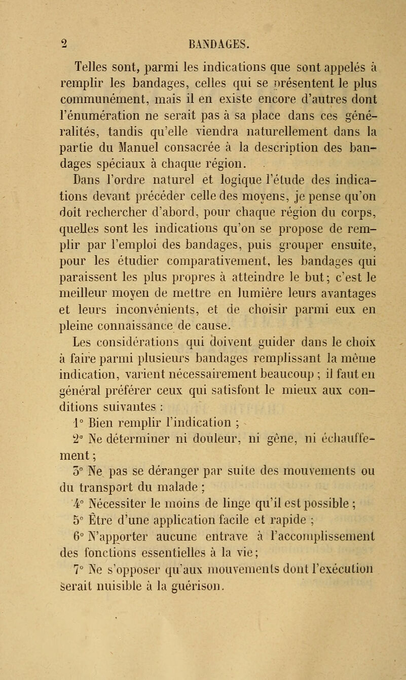 Telles sont, parmi les indications que sont appelés à remplir les bandages, celles qui se présentent le plus communément, mais il en existe encore d'autres dont rénumération ne serait pas à sa place dans ces géné- ralités, tandis qu'elle viendra naturellement dans la partie du Manuel consacrée à la description des ban- dages spéciaux à chaque région. Dans l'ordre naturel et logique l'étude des indica- tions devant précéder celle des moyens, je pense qu'on doit rechercher d'abord, pour chaque région du corps, quelles sont les indications qu'on se propose de rem- plir par l'emploi des bandages, puis grouper ensuite, pour les étudier comparativement, les bandages qui paraissent les plus propres à atteindre le but; c'est le meilleur moyen de mettre en lumière leurs avantages et leurs inconvénients, et de choisir parmi eux en pleine connaissance de cause. Les considérations qui doivent guider dans le choix à faire parmi plusieurs bandages remplissant la même indication, varient nécessairement beaucoup ; il faut en général préférer ceux qui satisfont le mieux aux con- ditions suivantes : 1° Bien remphr l'indication ; 2 Ne déterminer ni douleur, ni gêne, ni échauffe-- ment ; 3° Ne pas se déranger par suite des mouvements ou du transport du malade ; 4 Nécessiter le moins de linge qu'il est possible ; 5 Être d'une apphcation facile et rapide ; 6° N'apporter aucune entrave à l'accomplissement des fonctions essentielles à la vie ; 7° Ne s'opposer qu'aux mouvements dont l'exécution Serait nuisible à la guérison.