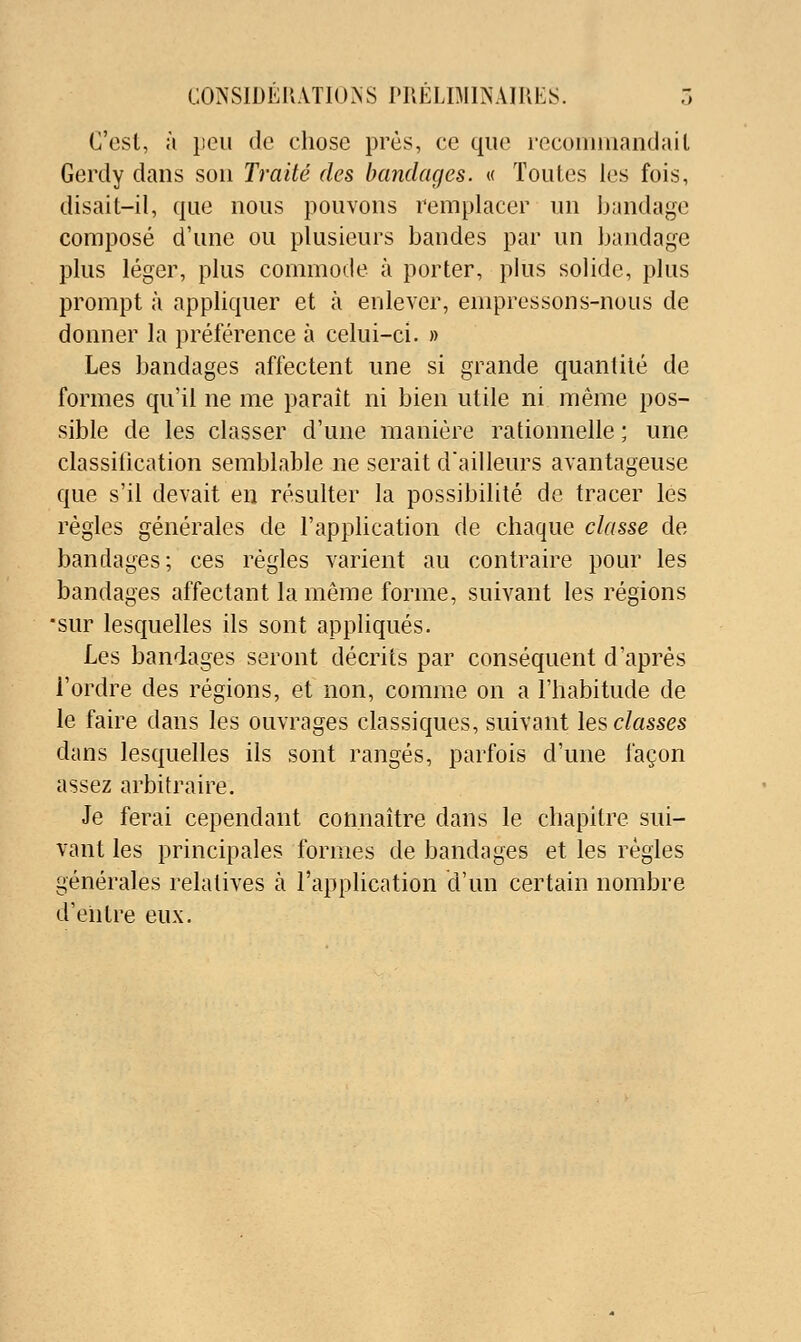 CONSIDÉUATIONS PRÉLDIINAIKKS. 5 C'est, à peu de chose près, ce que reconuiiandait Gerdy dans son Traité des bandages. « Toutes les fois, disait-il, que nous pouvons remplacer un bandage composé d'une ou plusieurs bandes par un bandage plus léger, plus commode à porter, plus solide, plus prompt à appliquer et cà enlever, empressons-nous de donner la préférence à celui-ci. » Les bandages affectent une si grande quantité de formes qu'il ne me paraît ni bien utile m même pos- sible de les classer d'une manière rationnelle ; une classitication semblable ne serait d'ailleurs avantageuse que s'il devait en résulter la possibilité de tracer lés règles générales de l'application de chaque classe de bandages; ces règles varient au contraire pour les bandages affectant la même forme, suivant les régions •sur lesquelles ils sont appliqués. Les bandages seront décrits par conséquent d'après l'ordre des régions, et non, comme on a l'habitude de le faire dans les ouvrages classiques, suivant les classes dans lesquelles ils sont rangés, parfois d'une façon assez arbitraire. Je ferai cependant connaître dans le chapitre sui- vant les principales formes de bandages et les règles générales relatives à l'application d'un certain nombre d'eiitre eux.