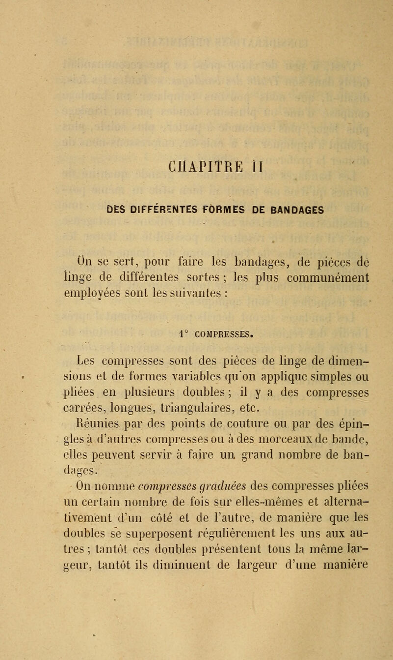 CHAPITRE II DES DIFFERENTES FORMES DE BANDAGES On se sert, pour faire les bandages, de pièces dé linge de différentes sortes ; les plus communément employées sont les suivantes : 1° COMPRESSES. Les compresses sont des pièces de linge de dimen- sions et de formes variables qu'on applique simples ou pliées en plusieurs doubles ; il y a des compresses carrées, longues, triangulaires, etc. Réunies par des points de couture ou par des épin- gles à d'autres compresses ou à des morceaux de bande, elles peuvent servir à faire un grand nombre de ban- dages. On nomme compresses graduées des compresses pliées un certain nombre de fois sur elles-mêmes et alterna- tivement d'un côté et de l'autre, de manière que les doubles se superposent régulièrement les uns aux au- tres ; tantôt ces doubles présentent tous la même lar- geur, tantôt ils diminuent de largeur d'une manière