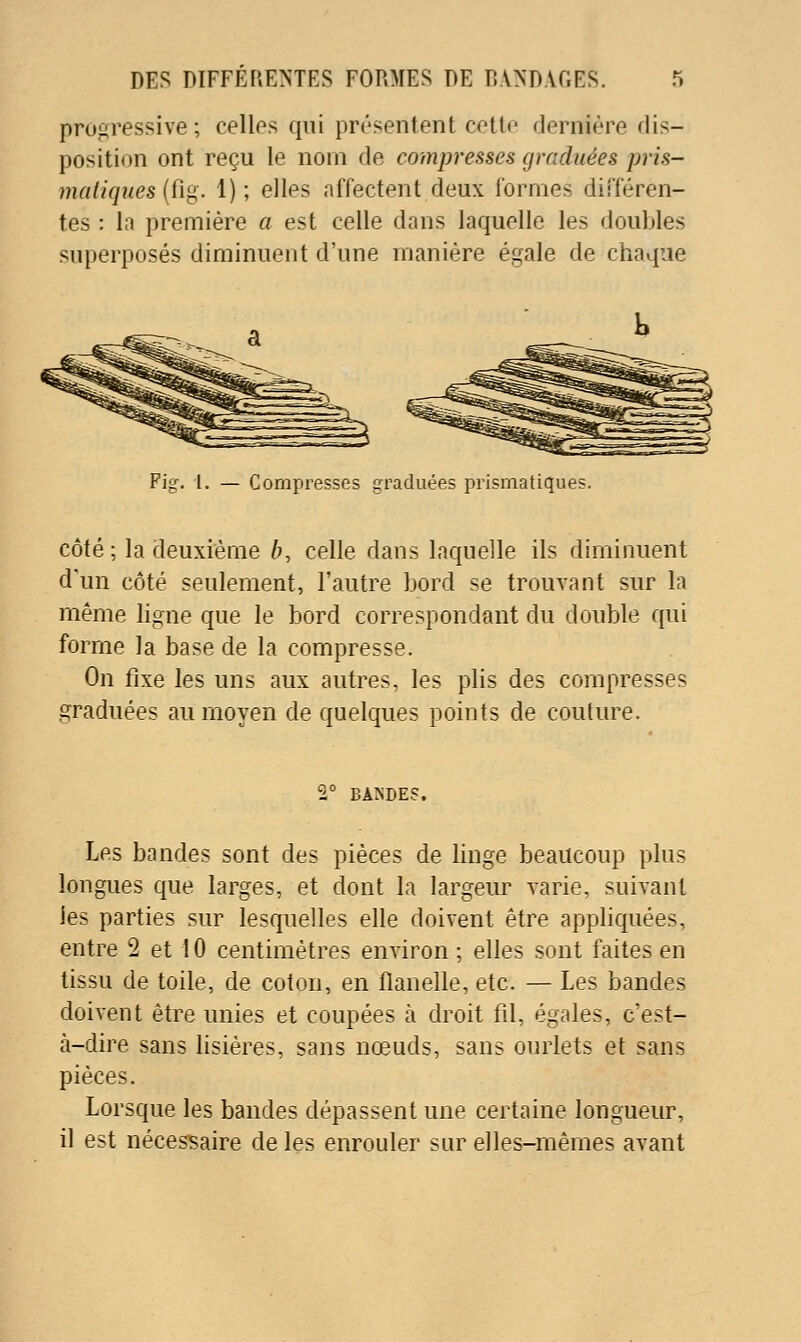 progressive; celles qui présentent cette dernière dis- position ont reçu le nom de compresses graduées pris- inaiiques {(ig. 1); elles affectent deux formes différen- tes : la première a est celle dans laquelle les doubles superposés diminuent d'une manière égale de chaque Pig. 1. — Compi'esses graduées prismatiques. côté ; la deuxième b, celle dans laquelle ils diminuent d'un côté seulement, l'autre bord se trouvant sur la même ligne que le bord correspondant du double qui forme la base de la compresse. On fixe les uns aux autres, les plis des compresses graduées au moyen de quelques points de couture. 2° BANDES. Les bandes sont des pièces de linge beaucoup plus longues que larges, et dont la largeur varie, suivant les parties sur lesquelles elle doivent être appliquées, entre 2 et 10 centimètres environ ; elles sont faites en tissu de toile, de coton, en flanelle, etc. — Les bandes doivent être unies et coupées à droit fil, égales, c'est- à-dire sans lisières, sans nœuds, sans ourlets et sans pièces. Lorsque les bandes dépassent une certaine longueur, il est nécessaire de les enrouler sur elles-mêmes avant