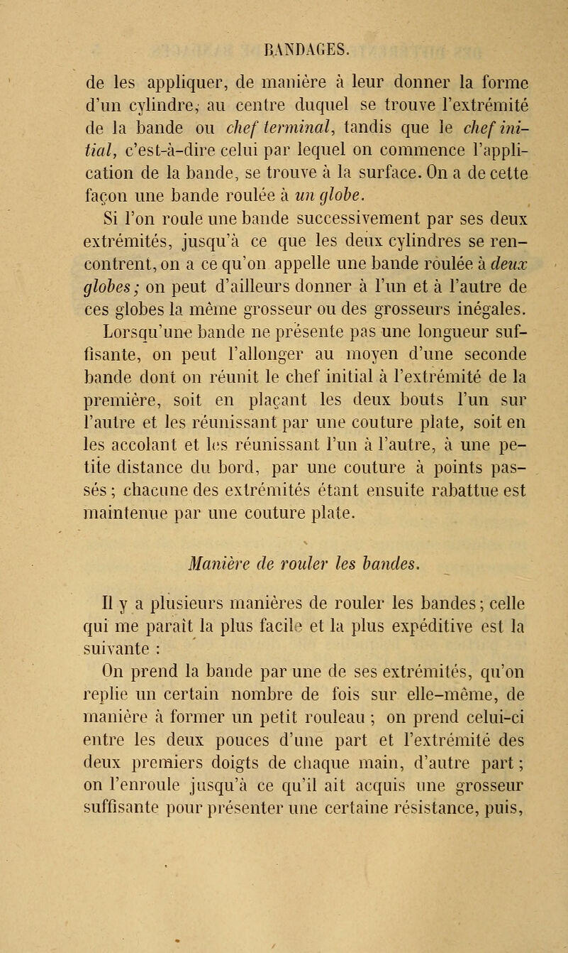 de les appliquer, de manière à leur donner la forme d'un cylindre, au centre duquel se trouve l'extrémité de la bande ou chef terminal, tandis que le chef ini- tial, c'est-à-dire celui par lequel on commence l'appli- cation de la bande, se trouve à la surface. On a de cette façon une bande roulée à un globe. Si l'on roule une bande successivement par ses deux extrémités, jusqu'à ce que les deux cylindres se ren- contrent, on a ce qu'on appelle une bande roulée à deux globes; on peut d'ailleurs donner à l'un et à l'autre de ces globes la même grosseur ou des grosseurs inégales. Lorsqu'un-e bande ne présente pas une longueur suf- fisante, on peut l'allonger au moyen d'une seconde bande dont on réunit le chef initial à l'extrémité de la première, soit en plaçant les deux bouts l'un sur l'autre et les réunissant par une couture plate, soit en les accolant et les réunissant l'un à l'autre, à une pe- tite distance du bord, par une couture à points pas- sés ; chacune des extrémités étant ensuite rabattue est maintenue par une couture plate. Manière de roider les bandes. Il y a plusieurs manières de rouler les bandes ; celle qui me paraît la plus facile et la plus expéditive est la suivante : On prend la bande par une de ses extrémités, qu'on replie un certain nombre de fois sur elle-même, de manière à former un petit rouleau ; on prend celui-ci entre les deux pouces d'une part et l'extrémité des deux premiers doigts de chaque main, d'autre part ; on l'enroule jusqu'à ce qu'il ait acquis une grosseur suffisante pour présenter une certaine résistance, puis,