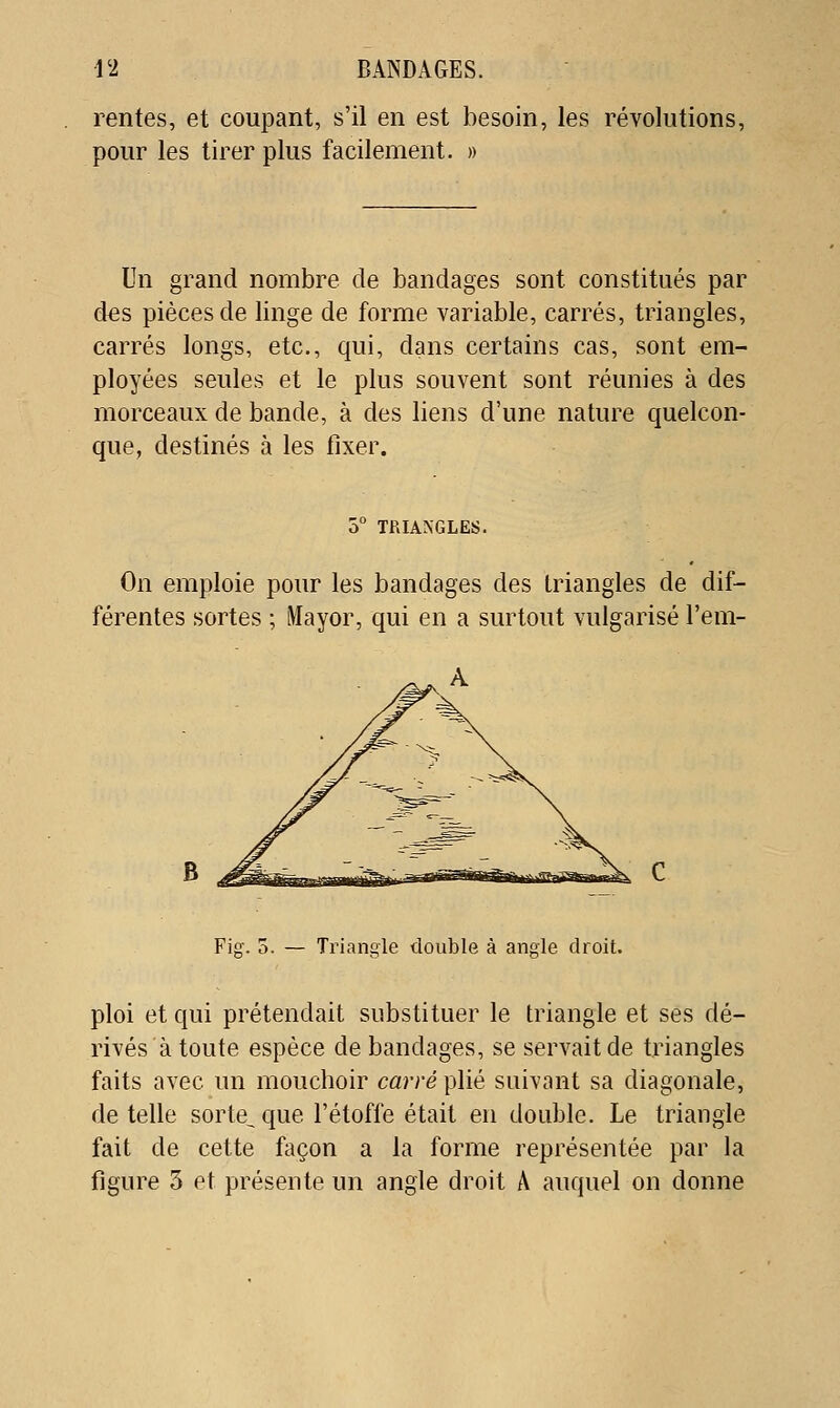rentes, et coupant, s'il en est besoin, les révolutions, pour les tirer plus facilement. » Un grand nombre de bandages sont constitués par des pièces de linge de forme variable, carrés, triangles, carrés longs, etc., qui, dans certains cas, sont em- ployées seules et le plus souvent sont réunies à des morceaux de bande, à des liens d'une nature quelcon- que, destinés à les fixer. 5 TRIANGLES. On emploie pour les bandages des triangles de dif- férentes sortes ; iMayor, qui en a surtout vulgarisé l'em- Fig. 5. — Triangle double à angle droit. ploi et qui prétendait substituer le triangle et ses dé- rivés à toute espèce de bandages, se servait de triangles faits avec un mouchoir carré plié suivant sa diagonale, dételle sorte^que l'étoffe était en double. Le triangle fait de cette façon a la forme représentée par la figure 3 et présente un angle droit A auquel on donne