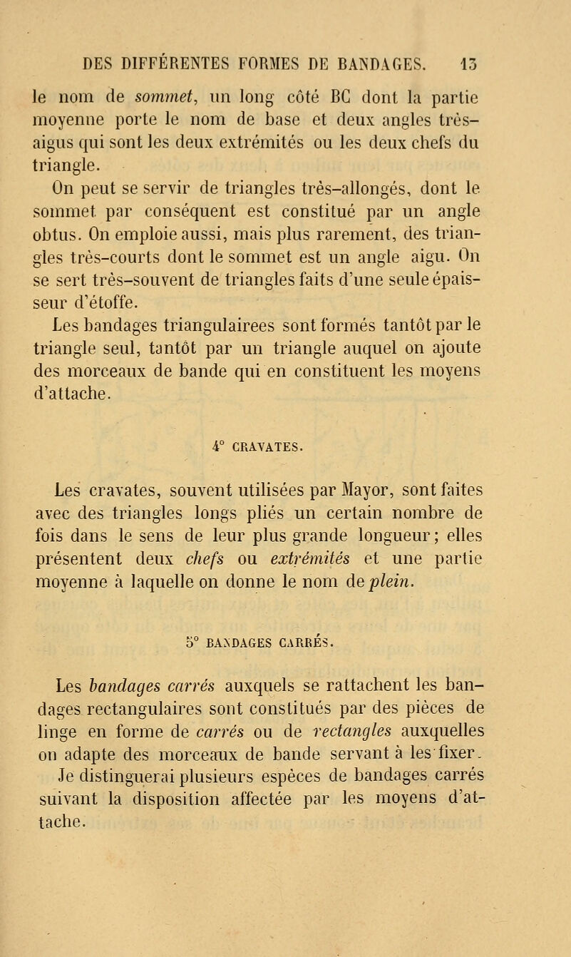 le nom de sommet, un long côté BG dont la partie moyenne porte le nom de base et deux angles très- aigus qui sont les deux extrémités ou les deux chefs du triangle. On peut se servir de triangles très-allongés, dont le sommet par conséquent est constitué par un angle obtus. On emploie aussi, mais plus rarement, des trian- gles très-courts dont le sommet est un angle aigu. On se sert très-souvent de triangles faits d'une seule épais- seur d'étoffe. Les bandages triangulairees sont formés tantôt par le triangle seul, tantôt par un triangle auquel on ajoute des morceaux de bande qui en constituent les moyens d'attache. 4° CRAVATES. Les cravates, souvent utilisées par Mayor, sont faites avec des triangles longs plies un certain nombre de fois dans le sens de leur plus grande longueur ; elles présentent deux chefs ou extrémités et une partie moyenne à laquelle on donne le nom àeplein. 6° BANDAGES CARRES. Les bandages carrés auxquels se rattachent les ban- dages rectangulaires sont constitués par des pièces de linge en forme de carrés ou de rectangles auxquelles on adapte des morceaux de bande servante les fixer. Je distinguerai plusieurs espèces de bandages carrés suivant la disposition affectée par les moyens d'at- tache.