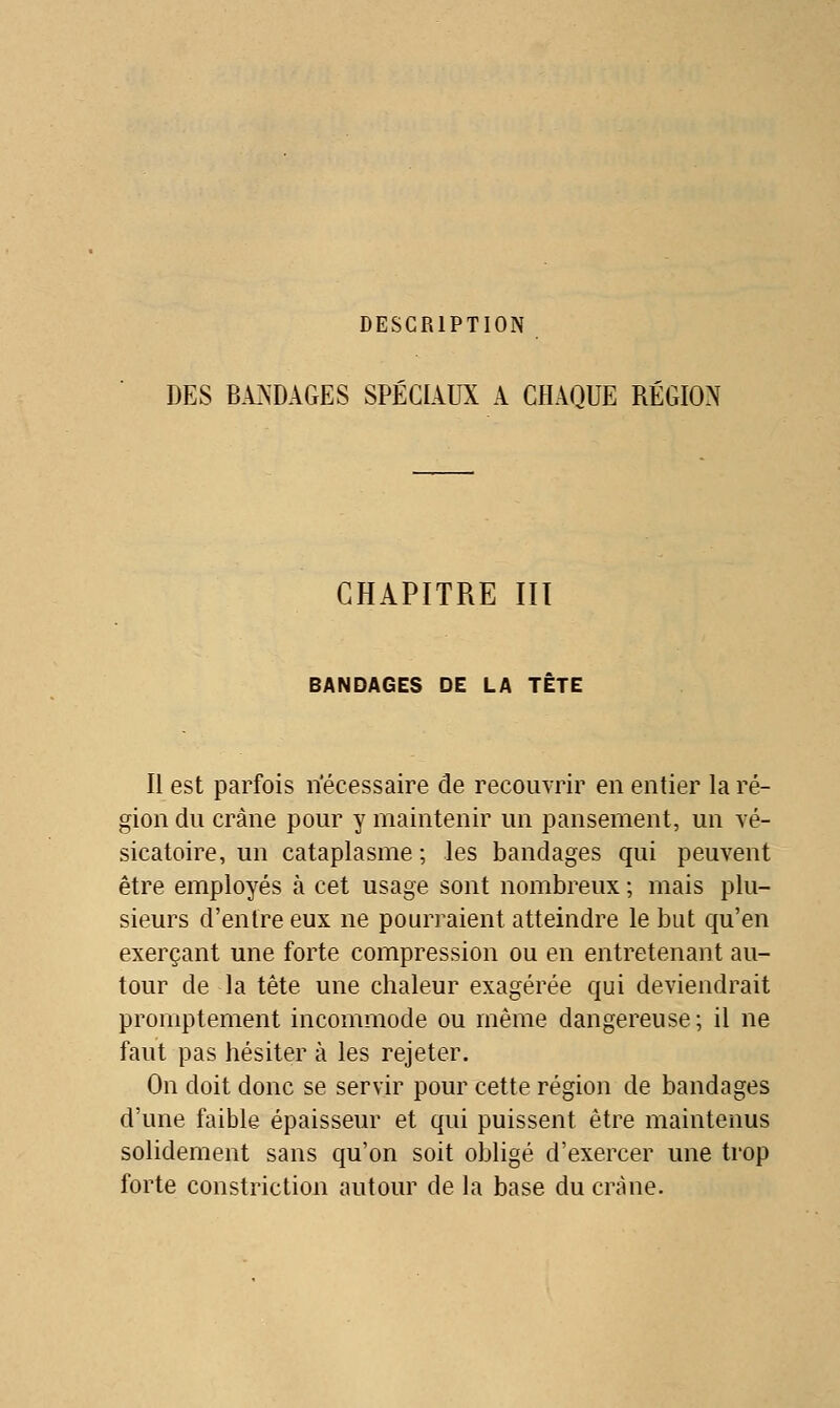 DESCRIPTION DES BATSDAGES SPÉCIAUX A CHAQUE RÉGION CHAPITRE Ht BANDAGES DE LA TETE Il est parfois riécessaire de recouvrir en entier la ré- gion du crâne pour y maintenir un pansement, un vé- sicatoire, un cataplasme; les bandages qui peuvent être employés à cet usage sont nombreux ; mais plu- sieurs d'entre eux ne pourraient atteindre le but qu'en exerçant une forte compression ou en entretenant au- tour de la tête une chaleur exagérée qui deviendrait promptement incommode ou même dangereuse ; il ne faut pas hésiter à les rejeter. On doit donc se servir pour cette région de bandages d'une faible épaisseur et qui puissent être maintenus solidement sans qu'on soit obligé d'exercer une trop forte constriction autour de la base du crâne.
